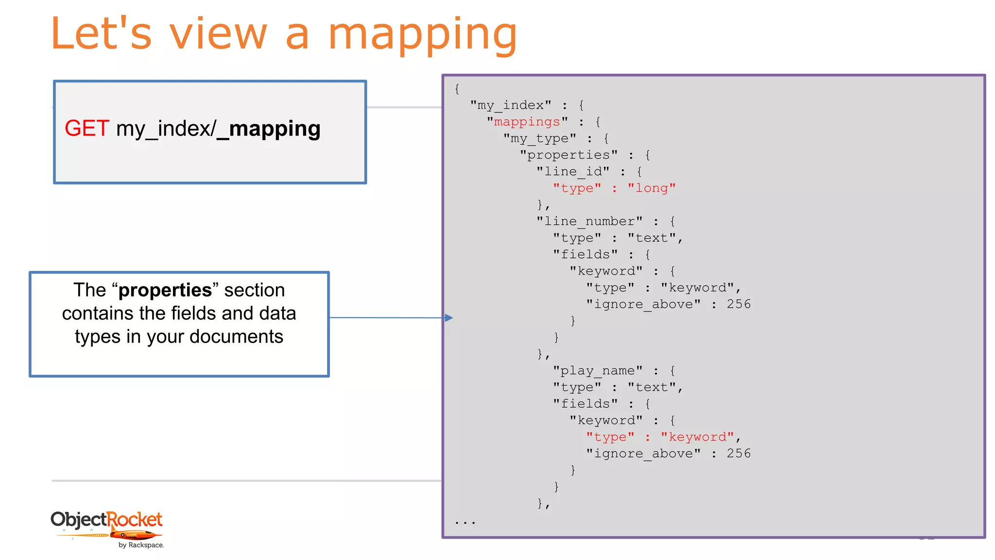 Let's view a mapping
www.objectrocket.com
51
GET my_index/_mapping
{
"my_index" : {
"mappings" : {
"my_type" : {
"properties" : {
"line_id" : {
"type" : "long"
},
"line_number" : {
"type" : "text",
"fields" : {
"keyword" : {
"type" : "keyword",
"ignore_above" : 256
}
}
},
"play_name" : {
"type" : "text",
"fields" : {
"keyword" : {
"type" : "keyword",
"ignore_above" : 256
}
}
},
...
The “properties” section
contains the fields and data
types in your documents
 