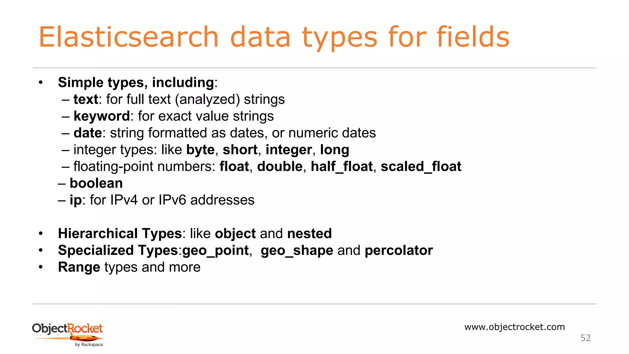 Elasticsearch data types for fields
www.objectrocket.com
52
• Simple types, including:
‒ text: for full text (analyzed) strings
‒ keyword: for exact value strings
‒ date: string formatted as dates, or numeric dates
‒ integer types: like byte, short, integer, long
‒ floating-point numbers: float, double, half_float, scaled_float
‒ boolean
‒ ip: for IPv4 or IPv6 addresses
• Hierarchical Types: like object and nested
• Specialized Types:geo_point, geo_shape and percolator
• Range types and more
 