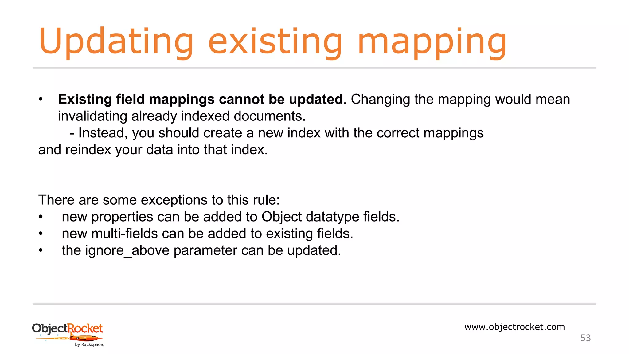 Updating existing mapping
www.objectrocket.com
53
• Existing field mappings cannot be updated. Changing the mapping would mean
invalidating already indexed documents.
- Instead, you should create a new index with the correct mappings
and reindex your data into that index.
There are some exceptions to this rule:
• new properties can be added to Object datatype fields.
• new multi-fields can be added to existing fields.
• the ignore_above parameter can be updated.
 