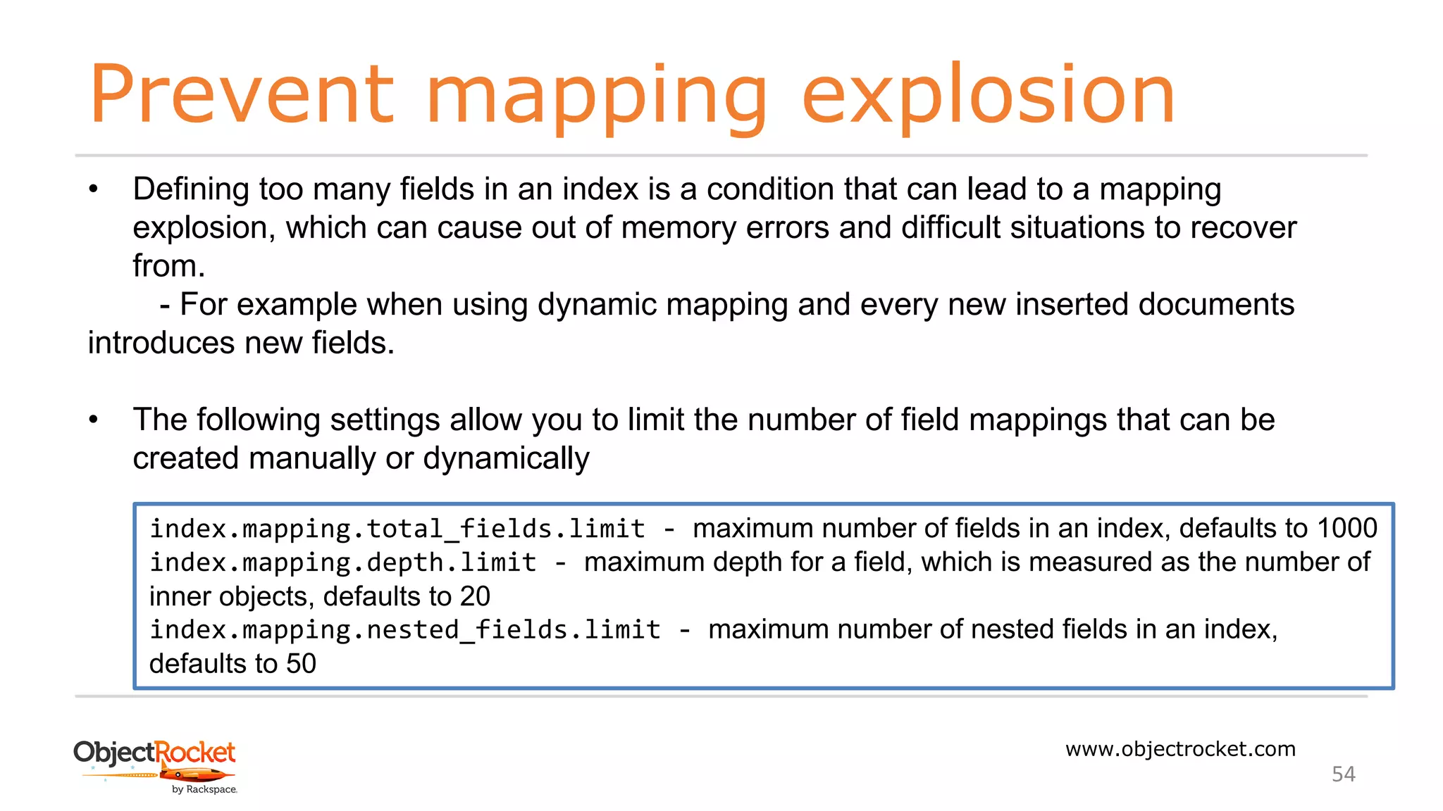 Prevent mapping explosion
www.objectrocket.com
54
• Defining too many fields in an index is a condition that can lead to a mapping
explosion, which can cause out of memory errors and difficult situations to recover
from.
- For example when using dynamic mapping and every new inserted documents
introduces new fields.
• The following settings allow you to limit the number of field mappings that can be
created manually or dynamically
index.mapping.total_fields.limit - maximum number of fields in an index, defaults to 1000
index.mapping.depth.limit - maximum depth for a field, which is measured as the number of
inner objects, defaults to 20
index.mapping.nested_fields.limit - maximum number of nested fields in an index,
defaults to 50
 