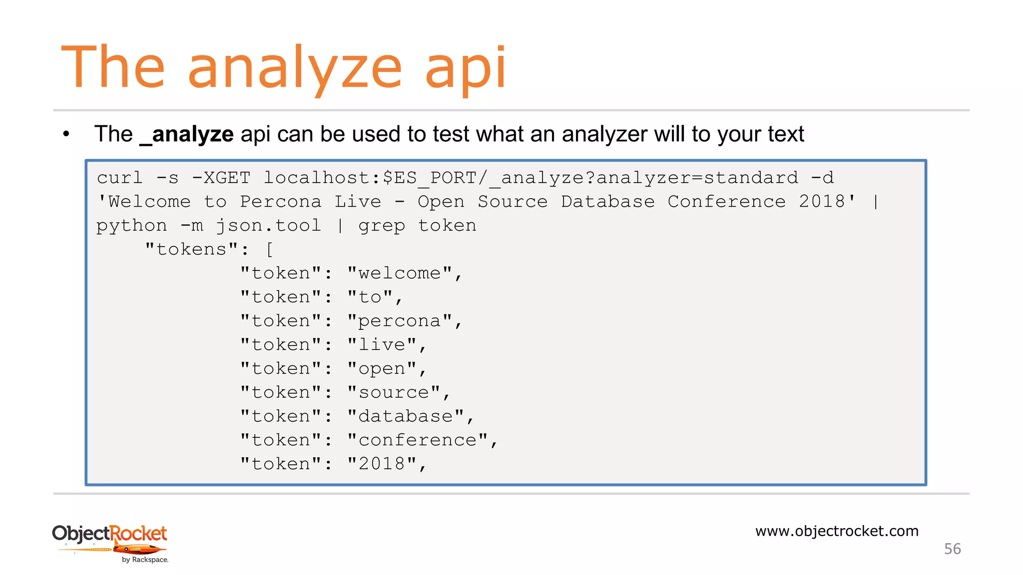 The analyze api
www.objectrocket.com
56
• The _analyze api can be used to test what an analyzer will to your text
curl -s -XGET localhost:$ES_PORT/_analyze?analyzer=standard -d
'Welcome to Percona Live - Open Source Database Conference 2018' |
python -m json.tool | grep token
"tokens": [
"token": "welcome",
"token": "to",
"token": "percona",
"token": "live",
"token": "open",
"token": "source",
"token": "database",
"token": "conference",
"token": "2018",
 