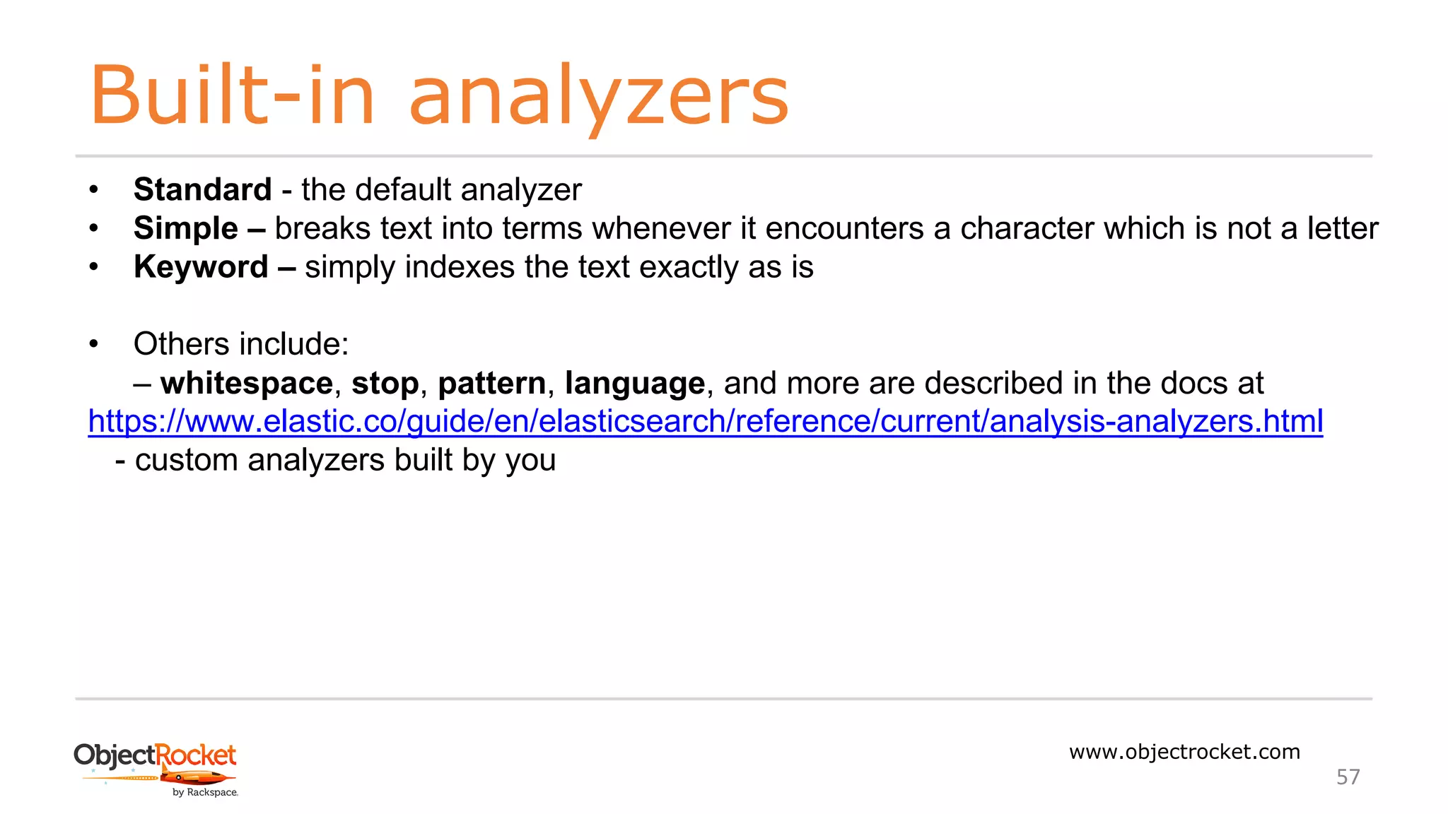 Built-in analyzers
www.objectrocket.com
57
• Standard - the default analyzer
• Simple – breaks text into terms whenever it encounters a character which is not a letter
• Keyword – simply indexes the text exactly as is
• Others include:
‒ whitespace, stop, pattern, language, and more are described in the docs at
https://www.elastic.co/guide/en/elasticsearch/reference/current/analysis-analyzers.html
- custom analyzers built by you
 