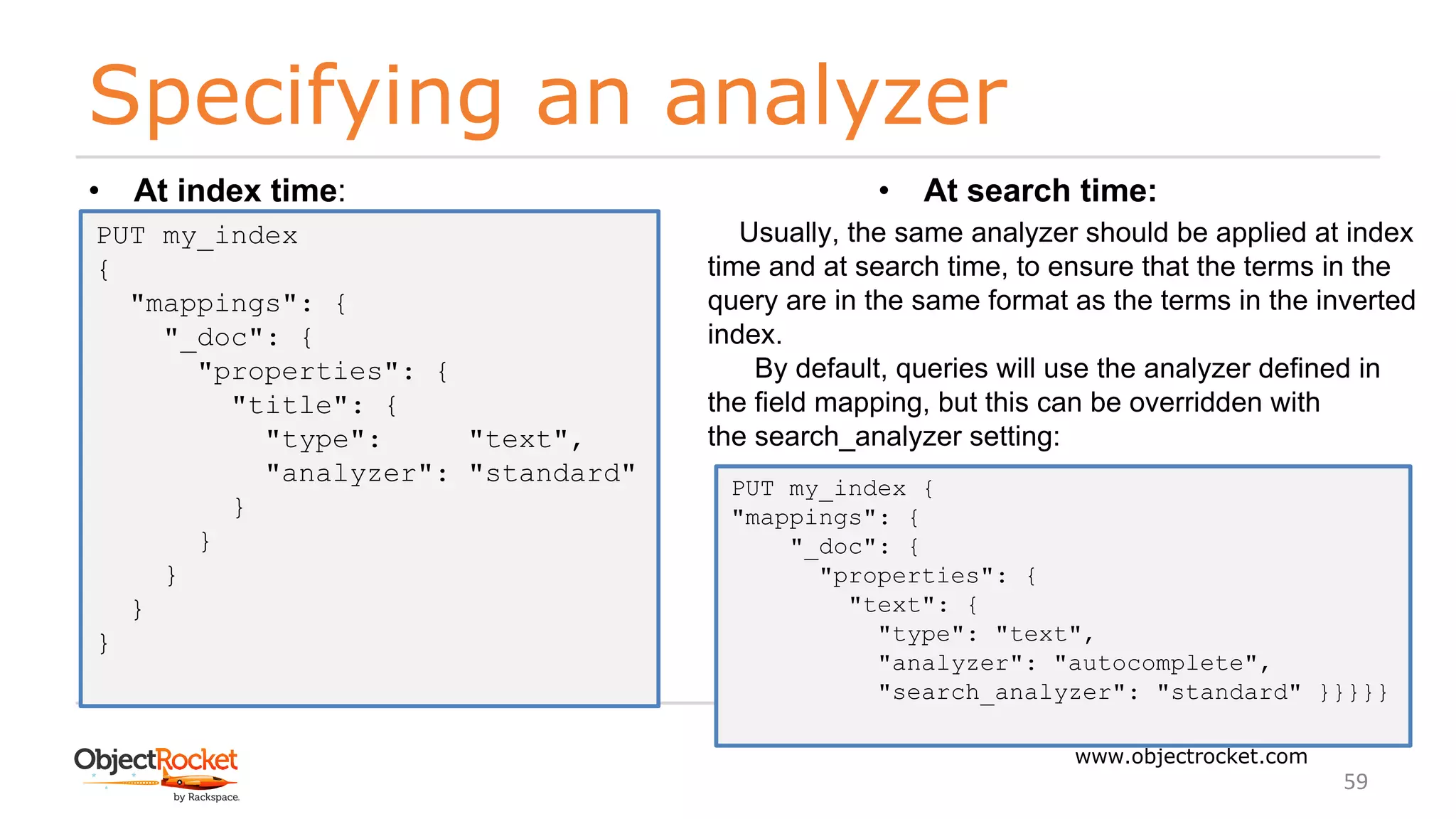 Specifying an analyzer
www.objectrocket.com
59
• At index time:
PUT my_index
{
"mappings": {
"_doc": {
"properties": {
"title": {
"type": "text",
"analyzer": "standard"
}
}
}
}
}
• At search time:
Usually, the same analyzer should be applied at index
time and at search time, to ensure that the terms in the
query are in the same format as the terms in the inverted
index.
By default, queries will use the analyzer defined in
the field mapping, but this can be overridden with
the search_analyzer setting:
PUT my_index {
"mappings": {
"_doc": {
"properties": {
"text": {
"type": "text",
"analyzer": "autocomplete",
"search_analyzer": "standard" }}}}}
 