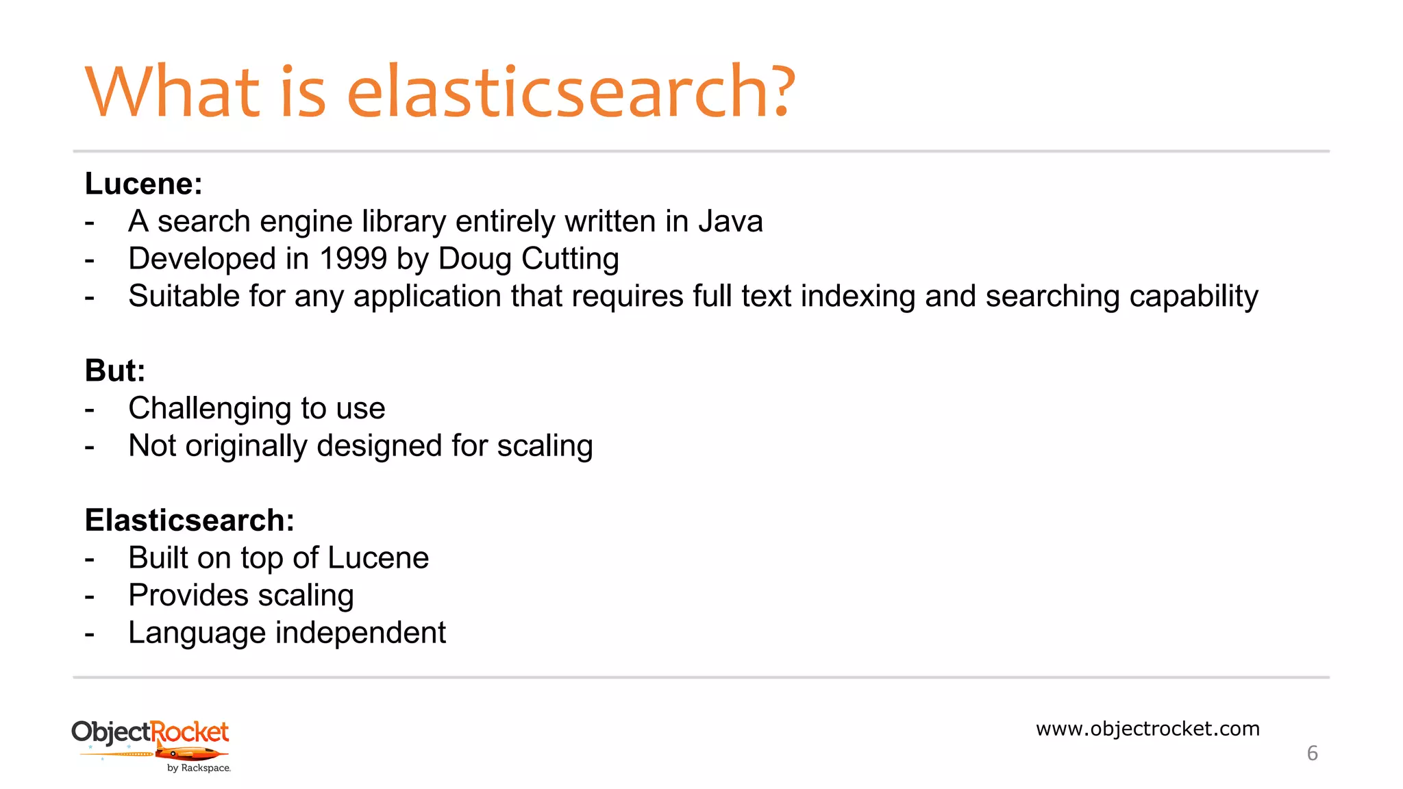 What is elasticsearch?
www.objectrocket.com
6
Lucene:
- A search engine library entirely written in Java
- Developed in 1999 by Doug Cutting
- Suitable for any application that requires full text indexing and searching capability
But:
- Challenging to use
- Not originally designed for scaling
Elasticsearch:
- Built on top of Lucene
- Provides scaling
- Language independent
 