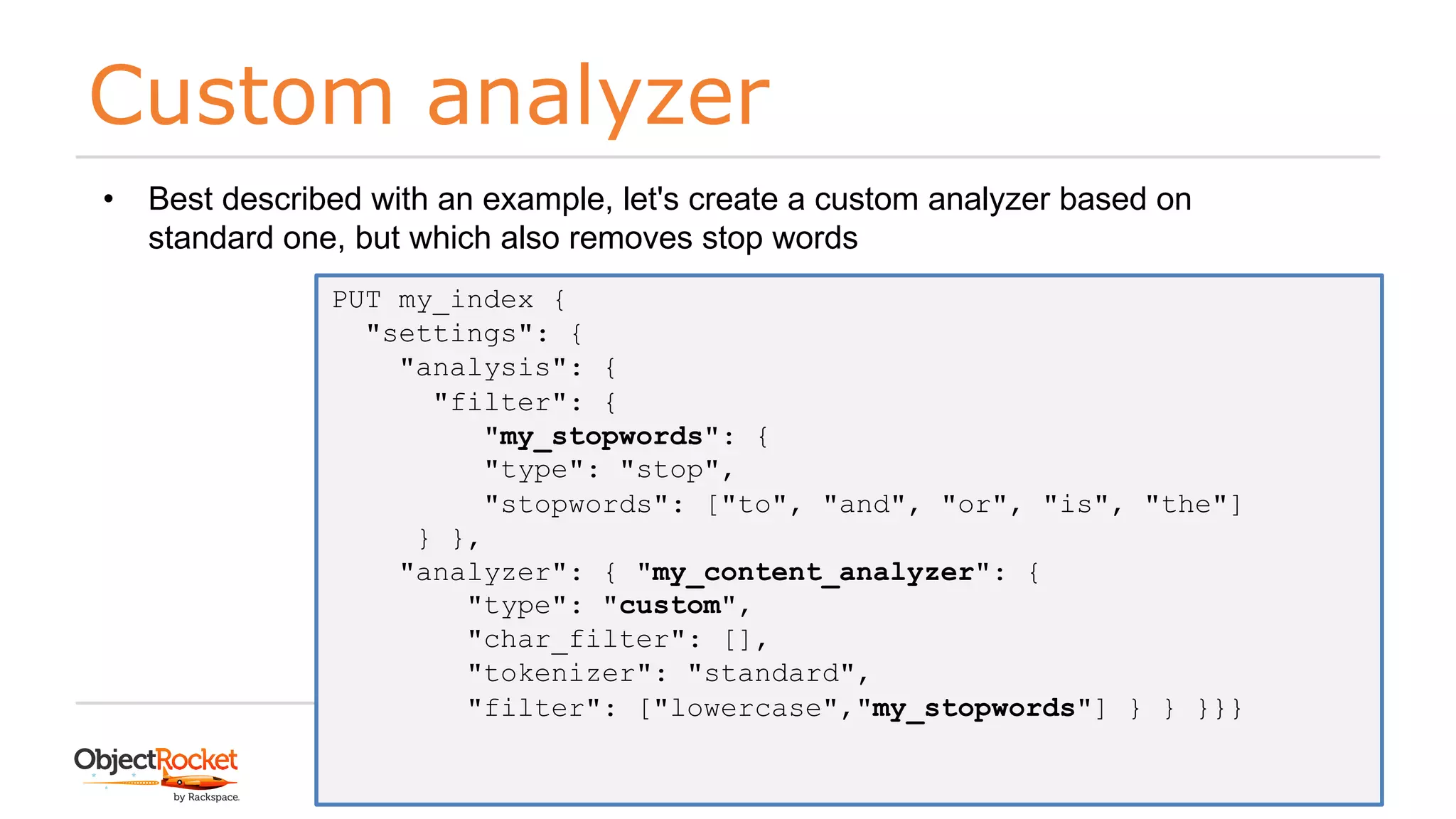 Custom analyzer
www.objectrocket.com
60
• Best described with an example, let's create a custom analyzer based on
standard one, but which also removes stop words
PUT my_index {
"settings": {
"analysis": {
"filter": {
"my_stopwords": {
"type": "stop",
"stopwords": ["to", "and", "or", "is", "the"]
} },
"analyzer": { "my_content_analyzer": {
"type": "custom",
"char_filter": [],
"tokenizer": "standard",
"filter": ["lowercase","my_stopwords"] } } }}}
 