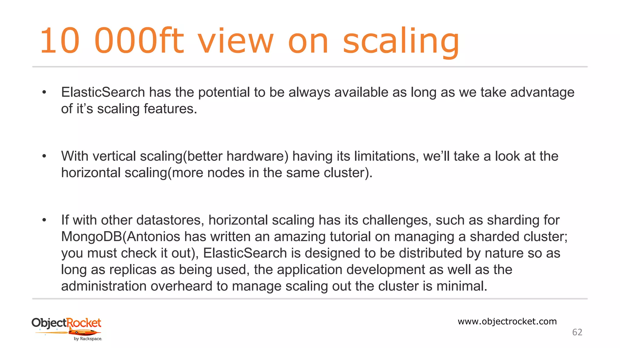 10 000ft view on scaling
www.objectrocket.com
62
• ElasticSearch has the potential to be always available as long as we take advantage
of it’s scaling features.
• With vertical scaling(better hardware) having its limitations, we’ll take a look at the
horizontal scaling(more nodes in the same cluster).
• If with other datastores, horizontal scaling has its challenges, such as sharding for
MongoDB(Antonios has written an amazing tutorial on managing a sharded cluster;
you must check it out), ElasticSearch is designed to be distributed by nature so as
long as replicas as being used, the application development as well as the
administration overheard to manage scaling out the cluster is minimal.
 
