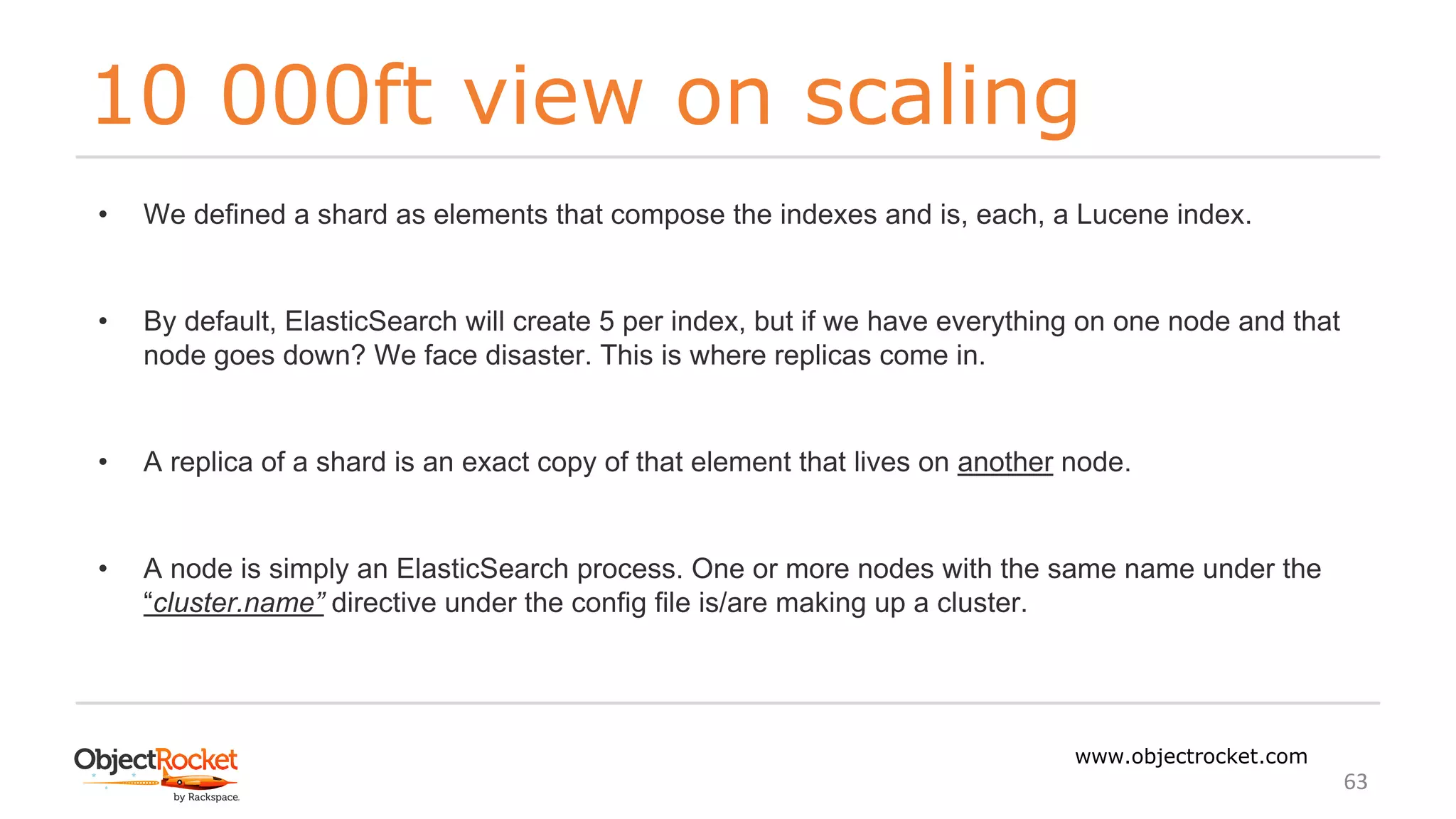 10 000ft view on scaling
www.objectrocket.com
63
• We defined a shard as elements that compose the indexes and is, each, a Lucene index.
• By default, ElasticSearch will create 5 per index, but if we have everything on one node and that
node goes down? We face disaster. This is where replicas come in.
• A replica of a shard is an exact copy of that element that lives on another node.
• A node is simply an ElasticSearch process. One or more nodes with the same name under the
“cluster.name” directive under the config file is/are making up a cluster.
 