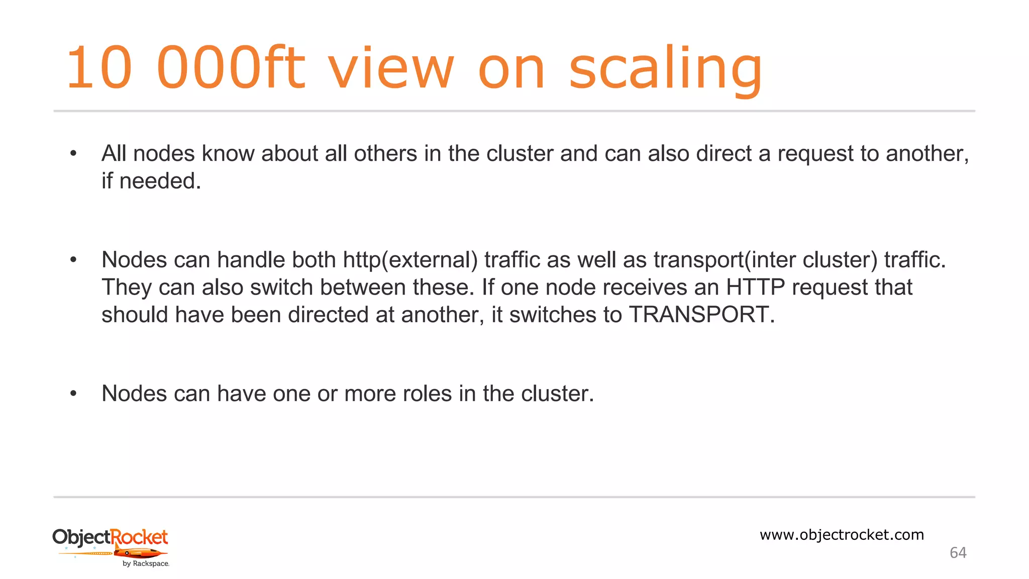 10 000ft view on scaling
www.objectrocket.com
64
• All nodes know about all others in the cluster and can also direct a request to another,
if needed.
• Nodes can handle both http(external) traffic as well as transport(inter cluster) traffic.
They can also switch between these. If one node receives an HTTP request that
should have been directed at another, it switches to TRANSPORT.
• Nodes can have one or more roles in the cluster.
 