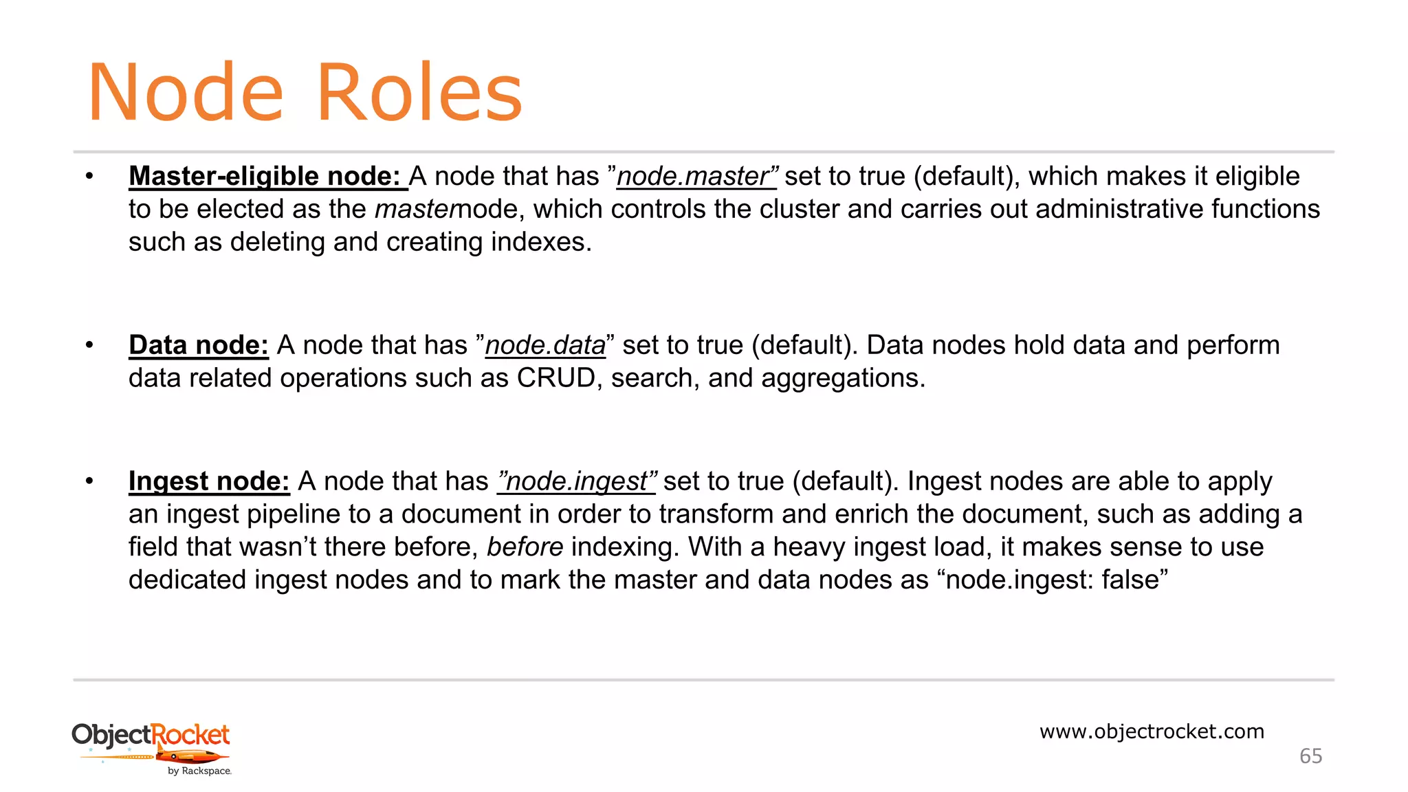 Node Roles
www.objectrocket.com
65
• Master-eligible node: A node that has ”node.master” set to true (default), which makes it eligible
to be elected as the masternode, which controls the cluster and carries out administrative functions
such as deleting and creating indexes.
• Data node: A node that has ”node.data” set to true (default). Data nodes hold data and perform
data related operations such as CRUD, search, and aggregations.
• Ingest node: A node that has ”node.ingest” set to true (default). Ingest nodes are able to apply
an ingest pipeline to a document in order to transform and enrich the document, such as adding a
field that wasn’t there before, before indexing. With a heavy ingest load, it makes sense to use
dedicated ingest nodes and to mark the master and data nodes as “node.ingest: false”
 