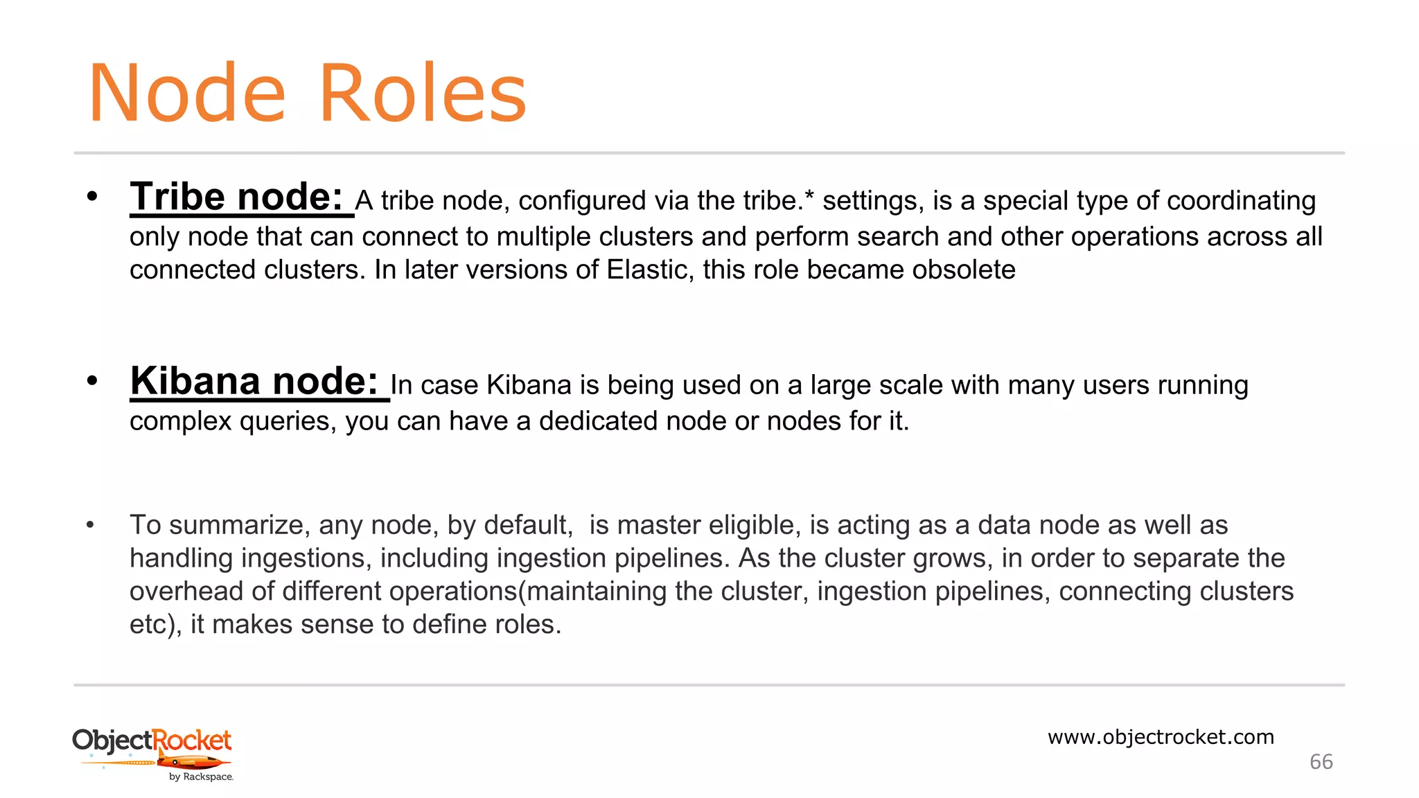 Node Roles
www.objectrocket.com
66
• Tribe node: A tribe node, configured via the tribe.* settings, is a special type of coordinating
only node that can connect to multiple clusters and perform search and other operations across all
connected clusters. In later versions of Elastic, this role became obsolete
• Kibana node: In case Kibana is being used on a large scale with many users running
complex queries, you can have a dedicated node or nodes for it.
• To summarize, any node, by default, is master eligible, is acting as a data node as well as
handling ingestions, including ingestion pipelines. As the cluster grows, in order to separate the
overhead of different operations(maintaining the cluster, ingestion pipelines, connecting clusters
etc), it makes sense to define roles.
 