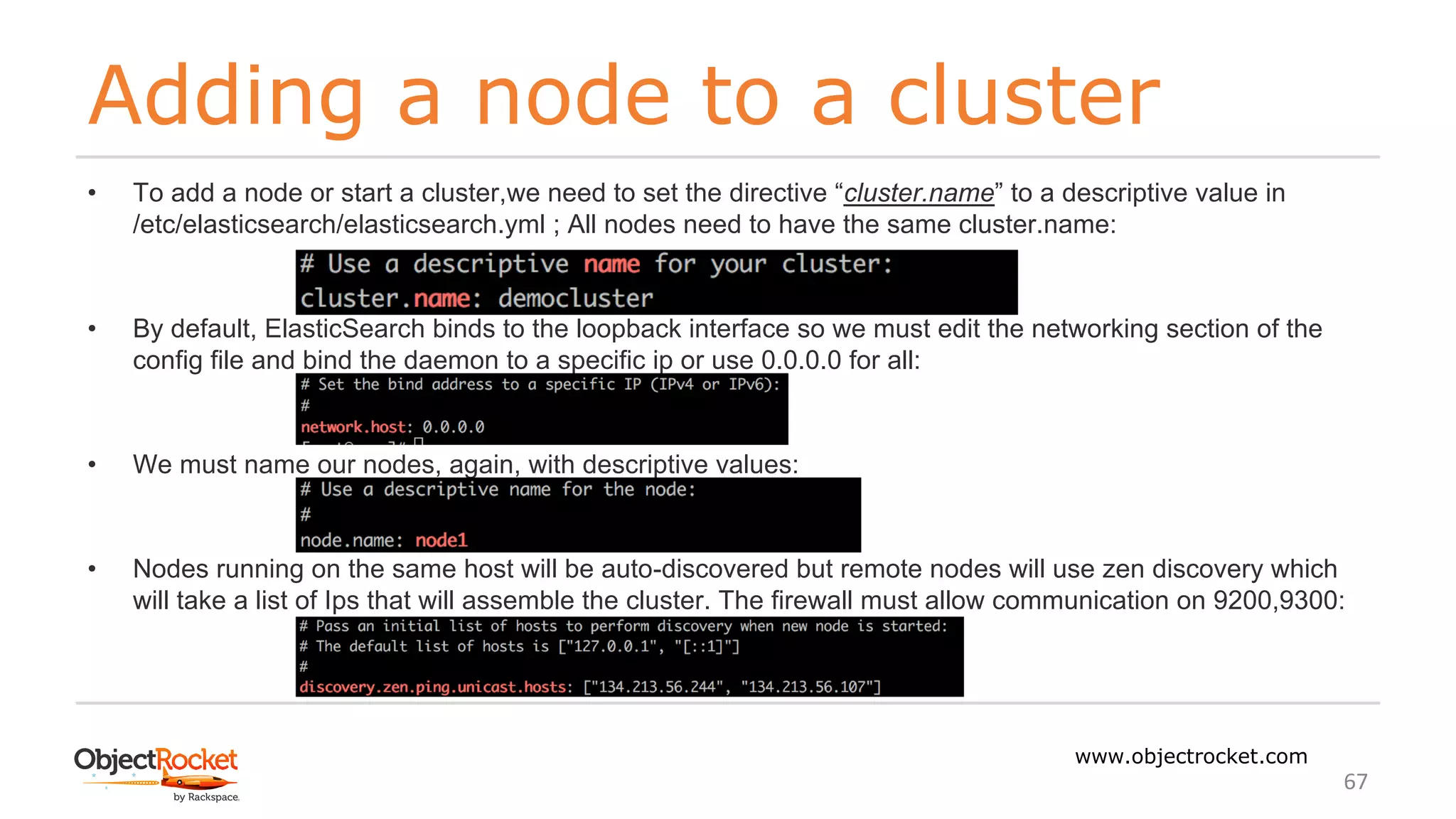 Adding a node to a cluster
www.objectrocket.com
67
• To add a node or start a cluster,we need to set the directive “cluster.name” to a descriptive value in
/etc/elasticsearch/elasticsearch.yml ; All nodes need to have the same cluster.name:
• By default, ElasticSearch binds to the loopback interface so we must edit the networking section of the
config file and bind the daemon to a specific ip or use 0.0.0.0 for all:
• We must name our nodes, again, with descriptive values:
• Nodes running on the same host will be auto-discovered but remote nodes will use zen discovery which
will take a list of Ips that will assemble the cluster. The firewall must allow communication on 9200,9300:
 