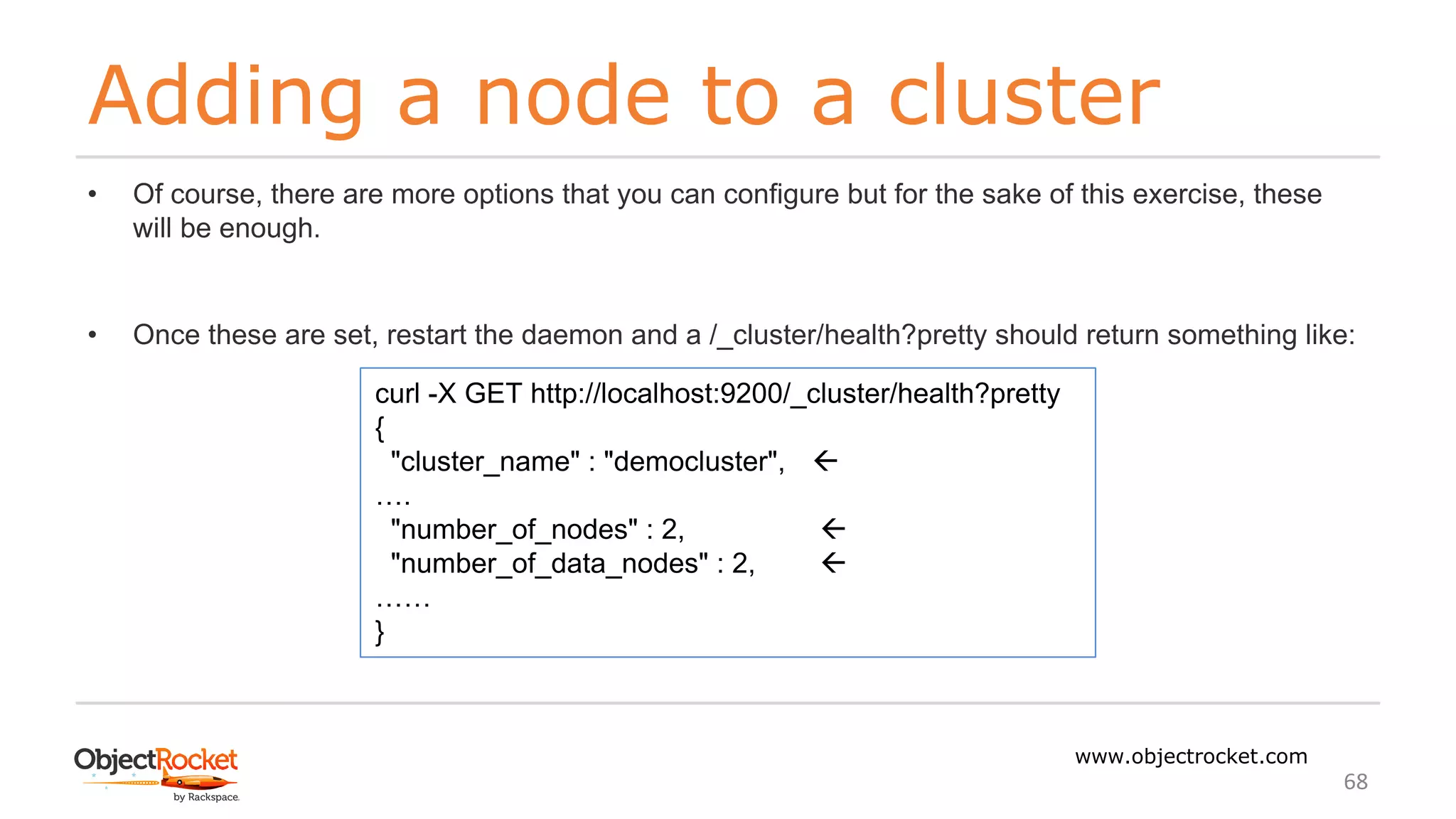 Adding a node to a cluster
www.objectrocket.com
68
• Of course, there are more options that you can configure but for the sake of this exercise, these
will be enough.
• Once these are set, restart the daemon and a /_cluster/health?pretty should return something like:
curl -X GET http://localhost:9200/_cluster/health?pretty
{
"cluster_name" : "democluster", ß
….
"number_of_nodes" : 2, ß
"number_of_data_nodes" : 2, ß
……
}
 