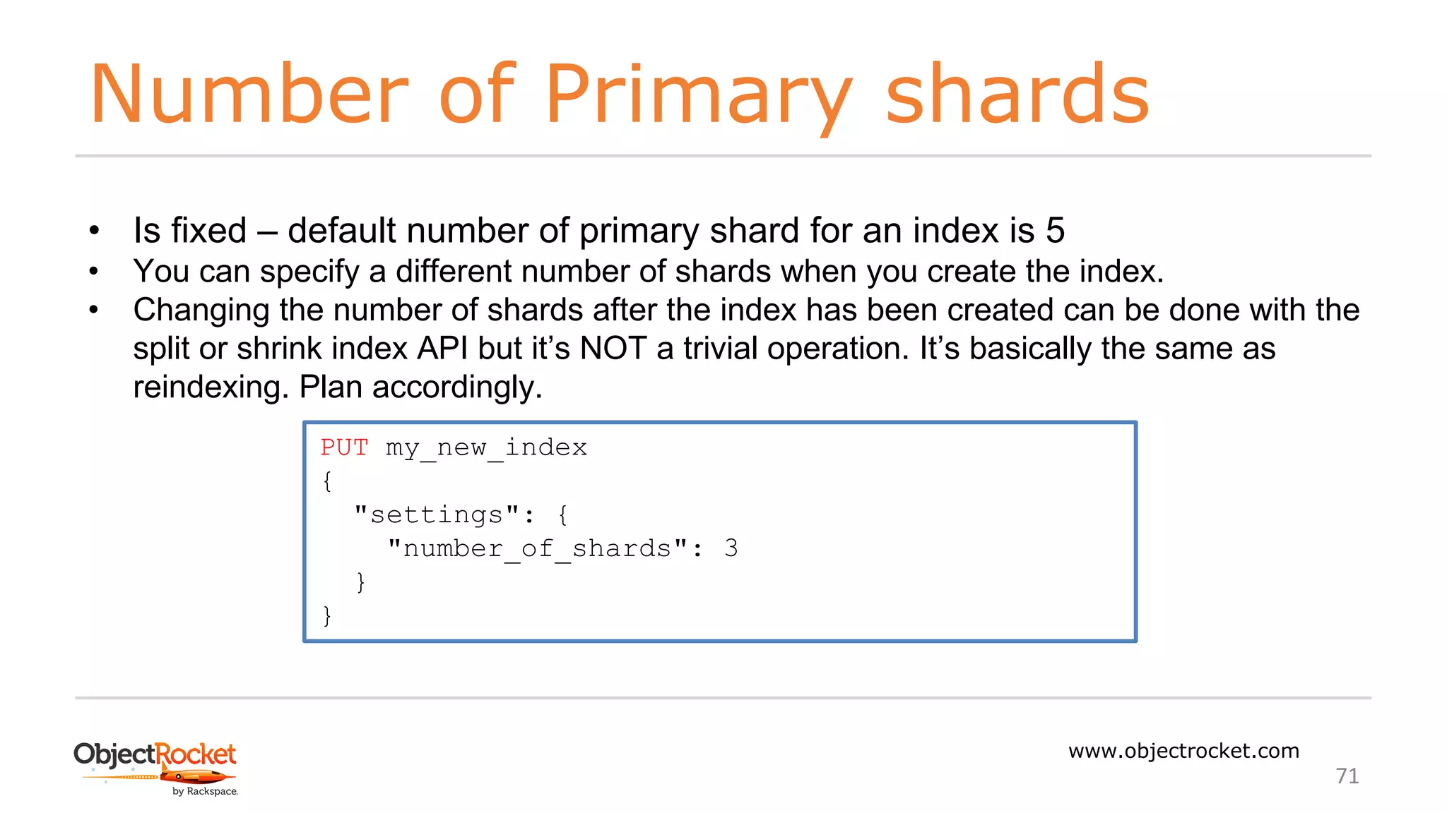 Number of Primary shards
www.objectrocket.com
71
• Is fixed – default number of primary shard for an index is 5
• You can specify a different number of shards when you create the index.
• Changing the number of shards after the index has been created can be done with the
split or shrink index API but it’s NOT a trivial operation. It’s basically the same as
reindexing. Plan accordingly.
PUT my_new_index
{
"settings": {
"number_of_shards": 3
}
}
 