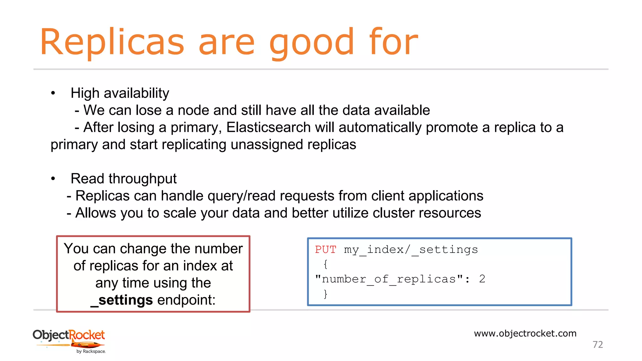Replicas are good for
www.objectrocket.com
72
• High availability
- We can lose a node and still have all the data available
- After losing a primary, Elasticsearch will automatically promote a replica to a
primary and start replicating unassigned replicas
• Read throughput
- Replicas can handle query/read requests from client applications
- Allows you to scale your data and better utilize cluster resources
You can change the number
of replicas for an index at
any time using the
_settings endpoint:
PUT my_index/_settings
{
"number_of_replicas": 2
}
 