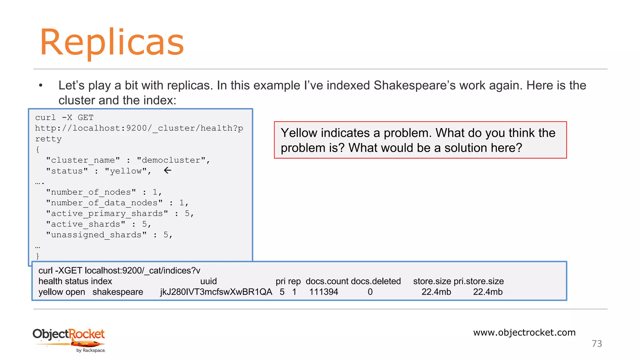 Replicas
www.objectrocket.com
73
• Let’s play a bit with replicas. In this example I’ve indexed Shakespeare’s work again. Here is the
cluster and the index:
curl -X GET
http://localhost:9200/_cluster/health?p
retty
{
"cluster_name" : "democluster",
"status" : "yellow", ß
….
"number_of_nodes" : 1,
"number_of_data_nodes" : 1,
"active_primary_shards" : 5,
"active_shards" : 5,
"unassigned_shards" : 5,
…
}
curl -XGET localhost:9200/_cat/indices?v
health status index uuid pri rep docs.count docs.deleted store.size pri.store.size
yellow open shakespeare jkJ280IVT3mcfswXwBR1QA 5 1 111394 0 22.4mb 22.4mb
Yellow indicates a problem. What do you think the
problem is? What would be a solution here?
 