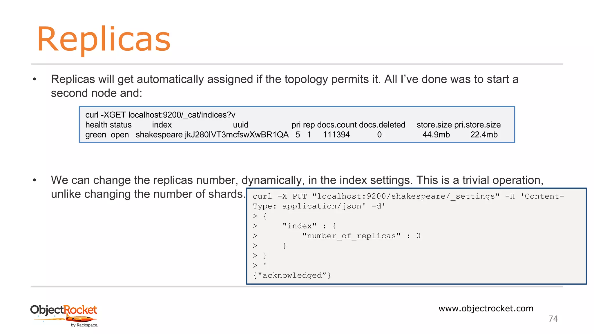 Replicas
www.objectrocket.com
74
• Replicas will get automatically assigned if the topology permits it. All I’ve done was to start a
second node and:
• We can change the replicas number, dynamically, in the index settings. This is a trivial operation,
unlike changing the number of shards.
curl -XGET localhost:9200/_cat/indices?v
health status index uuid pri rep docs.count docs.deleted store.size pri.store.size
green open shakespeare jkJ280IVT3mcfswXwBR1QA 5 1 111394 0 44.9mb 22.4mb
curl -X PUT "localhost:9200/shakespeare/_settings" -H 'Content-
Type: application/json' -d'
> {
> "index" : {
> "number_of_replicas" : 0
> }
> }
> '
{"acknowledged”}
 