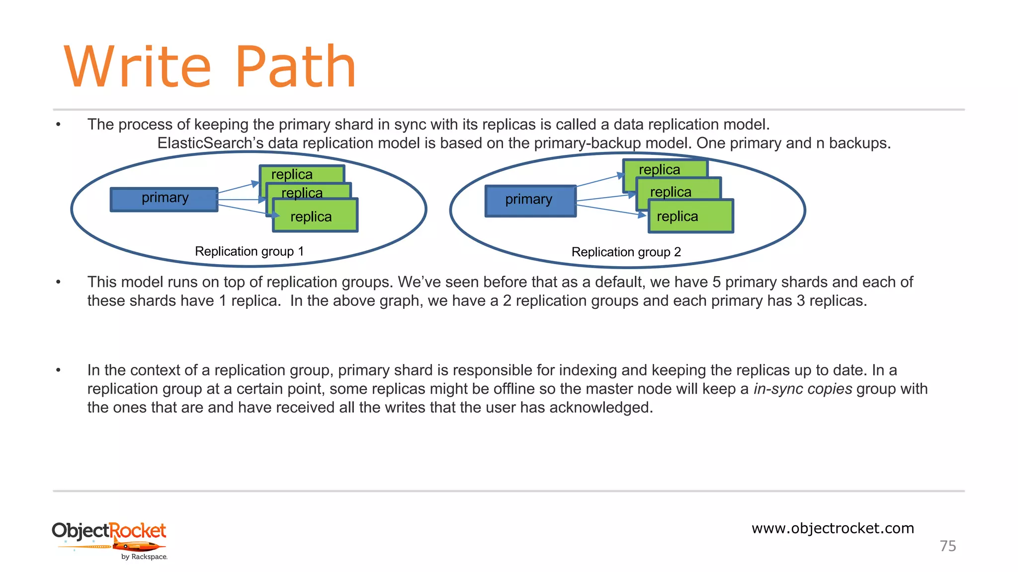 Write Path
www.objectrocket.com
75
• The process of keeping the primary shard in sync with its replicas is called a data replication model.
ElasticSearch’s data replication model is based on the primary-backup model. One primary and n backups.
• This model runs on top of replication groups. We’ve seen before that as a default, we have 5 primary shards and each of
these shards have 1 replica. In the above graph, we have a 2 replication groups and each primary has 3 replicas.
• In the context of a replication group, primary shard is responsible for indexing and keeping the replicas up to date. In a
replication group at a certain point, some replicas might be offline so the master node will keep a in-sync copies group with
the ones that are and have received all the writes that the user has acknowledged.
primary
replica replica
primary
Replication group 1 Replication group 2
replica
replica
replica
replica
 