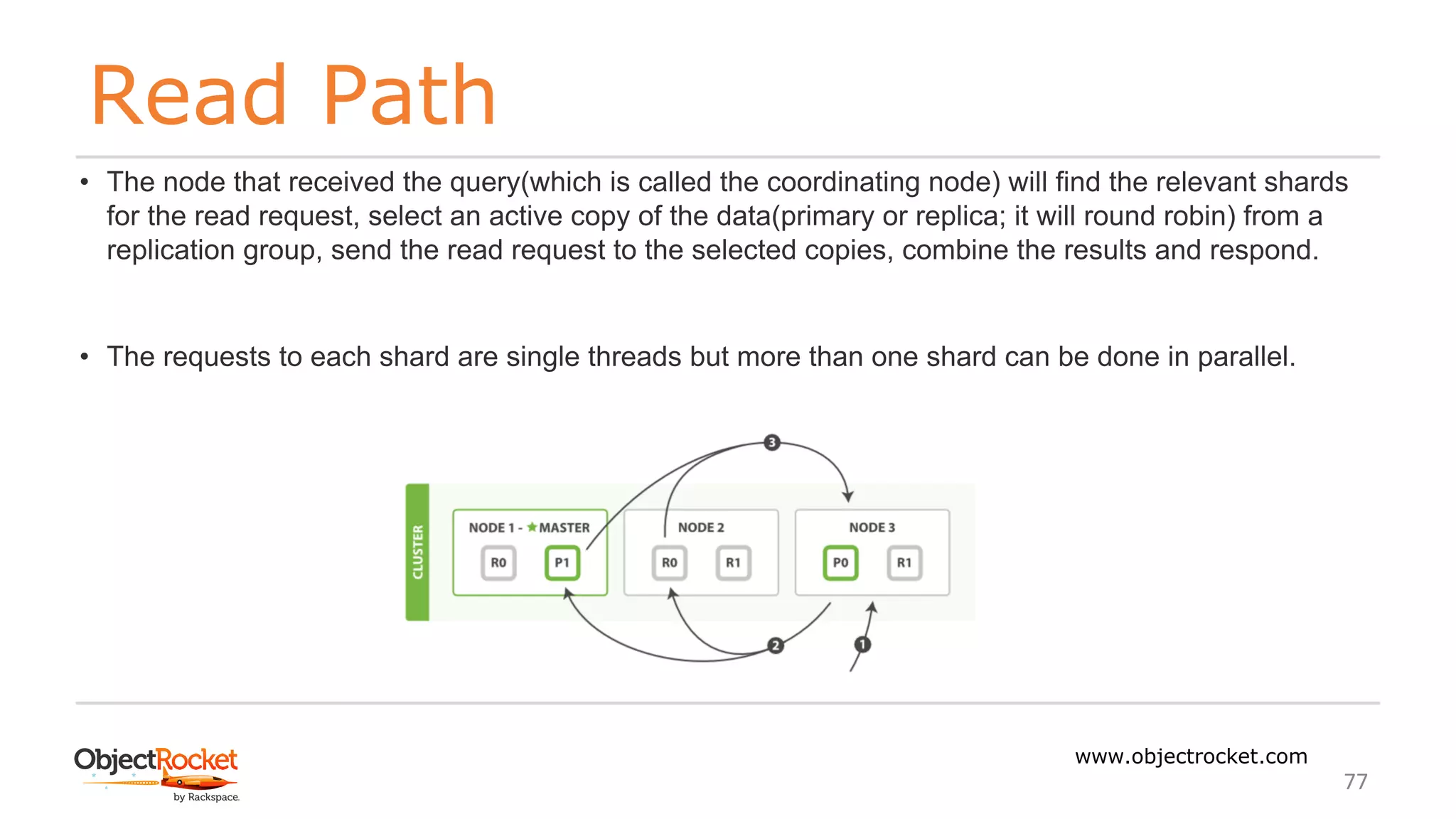 Read Path
www.objectrocket.com
77
• The node that received the query(which is called the coordinating node) will find the relevant shards
for the read request, select an active copy of the data(primary or replica; it will round robin) from a
replication group, send the read request to the selected copies, combine the results and respond.
• The requests to each shard are single threads but more than one shard can be done in parallel.
 