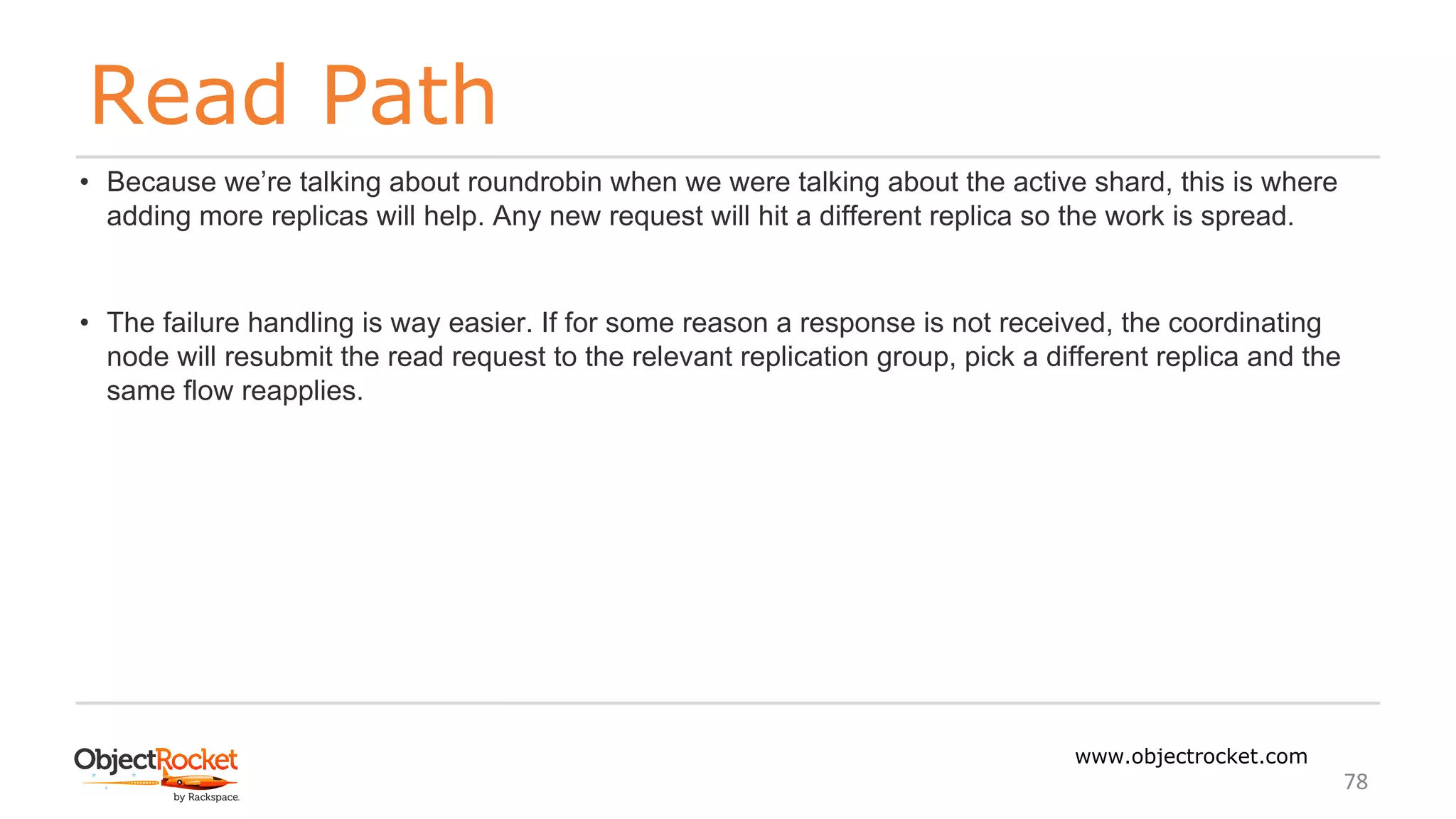 Read Path
www.objectrocket.com
78
• Because we’re talking about roundrobin when we were talking about the active shard, this is where
adding more replicas will help. Any new request will hit a different replica so the work is spread.
• The failure handling is way easier. If for some reason a response is not received, the coordinating
node will resubmit the read request to the relevant replication group, pick a different replica and the
same flow reapplies.
 