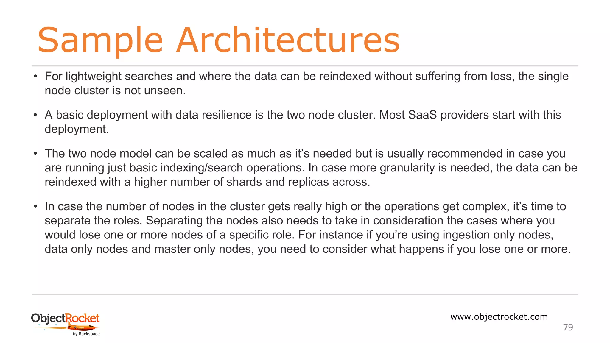 Sample Architectures
www.objectrocket.com
79
• For lightweight searches and where the data can be reindexed without suffering from loss, the single
node cluster is not unseen.
• A basic deployment with data resilience is the two node cluster. Most SaaS providers start with this
deployment.
• The two node model can be scaled as much as it’s needed but is usually recommended in case you
are running just basic indexing/search operations. In case more granularity is needed, the data can be
reindexed with a higher number of shards and replicas across.
• In case the number of nodes in the cluster gets really high or the operations get complex, it’s time to
separate the roles. Separating the nodes also needs to take in consideration the cases where you
would lose one or more nodes of a specific role. For instance if you’re using ingestion only nodes,
data only nodes and master only nodes, you need to consider what happens if you lose one or more.
 
