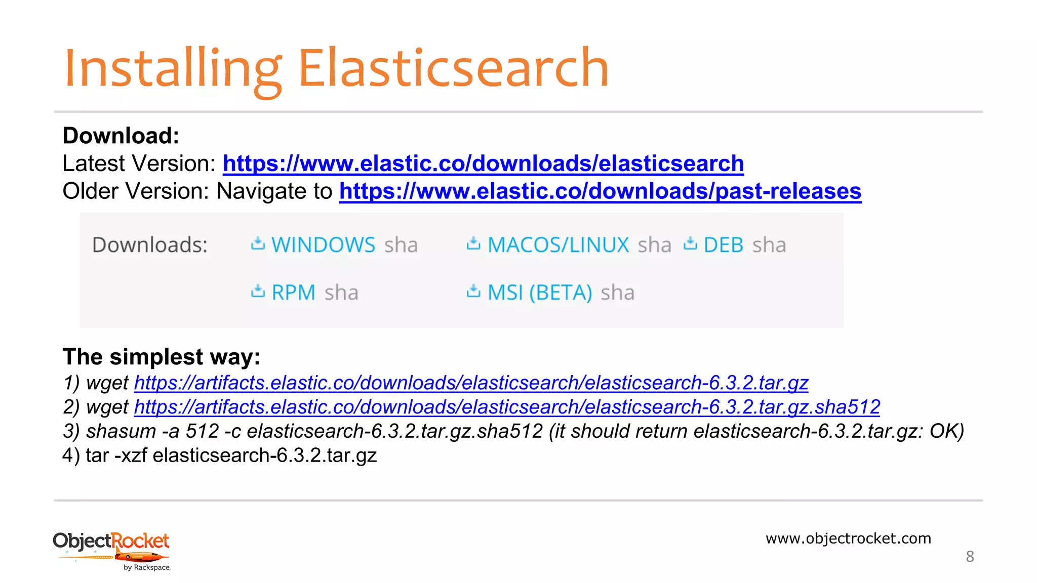Installing Elasticsearch
www.objectrocket.com
8
Download:
Latest Version: https://www.elastic.co/downloads/elasticsearch
Older Version: Navigate to https://www.elastic.co/downloads/past-releases
The simplest way:
1) wget https://artifacts.elastic.co/downloads/elasticsearch/elasticsearch-6.3.2.tar.gz
2) wget https://artifacts.elastic.co/downloads/elasticsearch/elasticsearch-6.3.2.tar.gz.sha512
3) shasum -a 512 -c elasticsearch-6.3.2.tar.gz.sha512 (it should return elasticsearch-6.3.2.tar.gz: OK)
4) tar -xzf elasticsearch-6.3.2.tar.gz
 