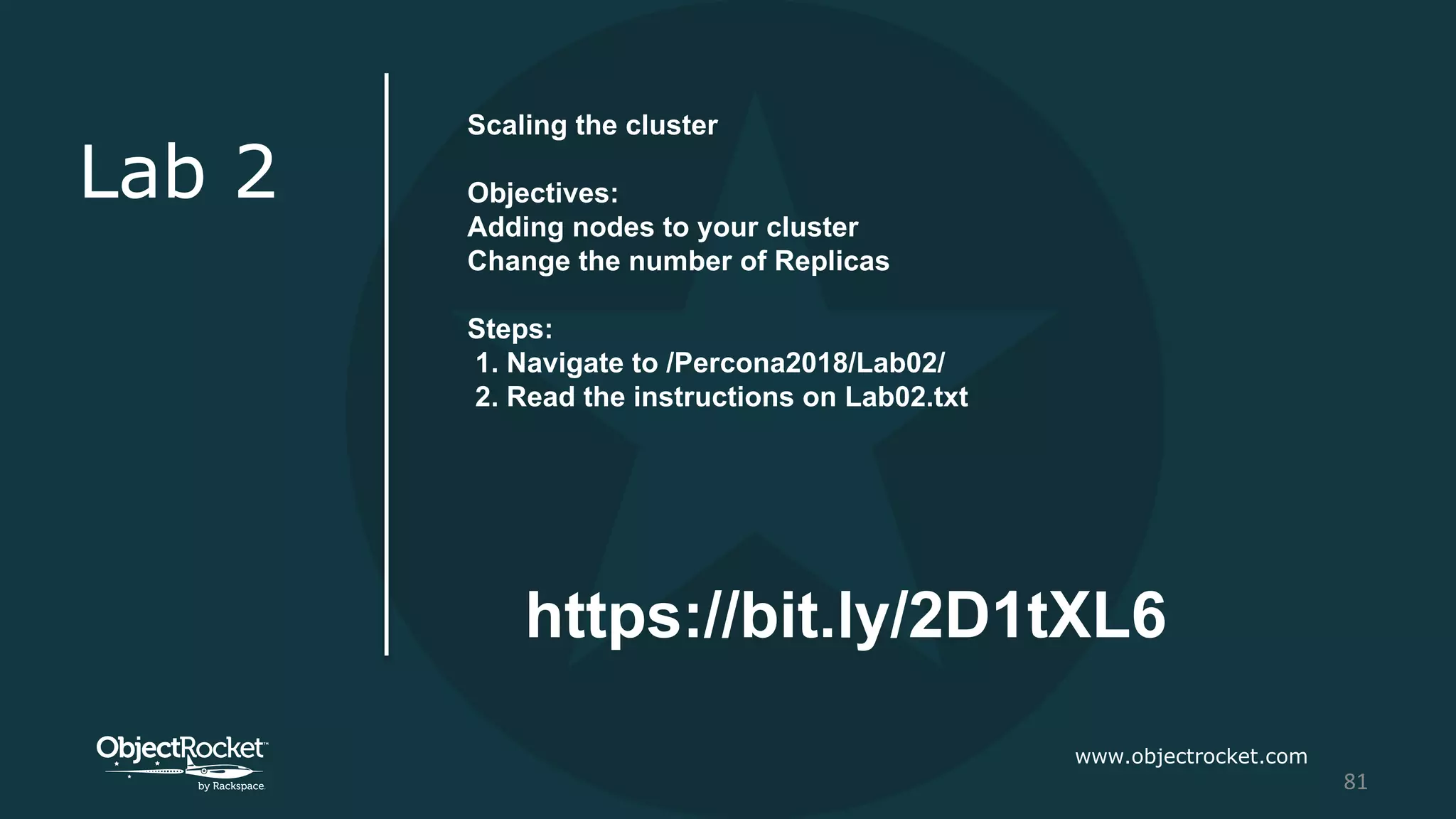 www.objectrocket.com
81
Lab 2
Scaling the cluster
Objectives:
Adding nodes to your cluster
Change the number of Replicas
Steps:
1. Navigate to /Percona2018/Lab02/
2. Read the instructions on Lab02.txt
https://bit.ly/2D1tXL6
 