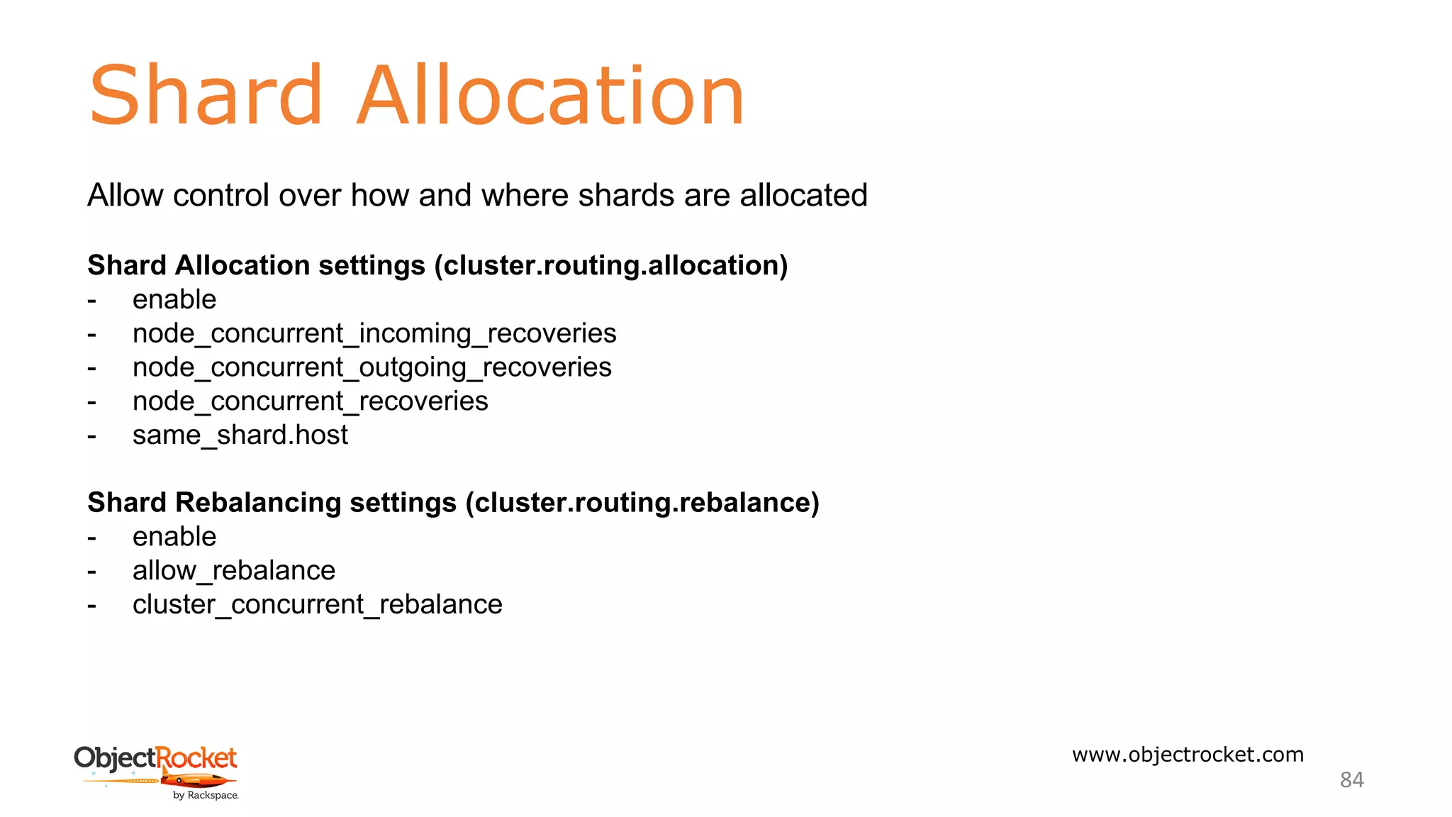 Shard Allocation
www.objectrocket.com
84
Allow control over how and where shards are allocated
Shard Allocation settings (cluster.routing.allocation)
- enable
- node_concurrent_incoming_recoveries
- node_concurrent_outgoing_recoveries
- node_concurrent_recoveries
- same_shard.host
Shard Rebalancing settings (cluster.routing.rebalance)
- enable
- allow_rebalance
- cluster_concurrent_rebalance
 