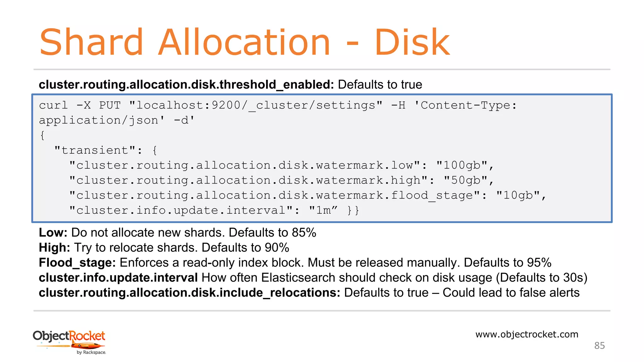 Shard Allocation - Disk
www.objectrocket.com
85
cluster.routing.allocation.disk.threshold_enabled: Defaults to true
Low: Do not allocate new shards. Defaults to 85%
High: Try to relocate shards. Defaults to 90%
Flood_stage: Enforces a read-only index block. Must be released manually. Defaults to 95%
cluster.info.update.interval How often Elasticsearch should check on disk usage (Defaults to 30s)
cluster.routing.allocation.disk.include_relocations: Defaults to true – Could lead to false alerts
curl -X PUT "localhost:9200/_cluster/settings" -H 'Content-Type:
application/json' -d'
{
"transient": {
"cluster.routing.allocation.disk.watermark.low": "100gb",
"cluster.routing.allocation.disk.watermark.high": "50gb",
"cluster.routing.allocation.disk.watermark.flood_stage": "10gb",
"cluster.info.update.interval": "1m” }}
 
