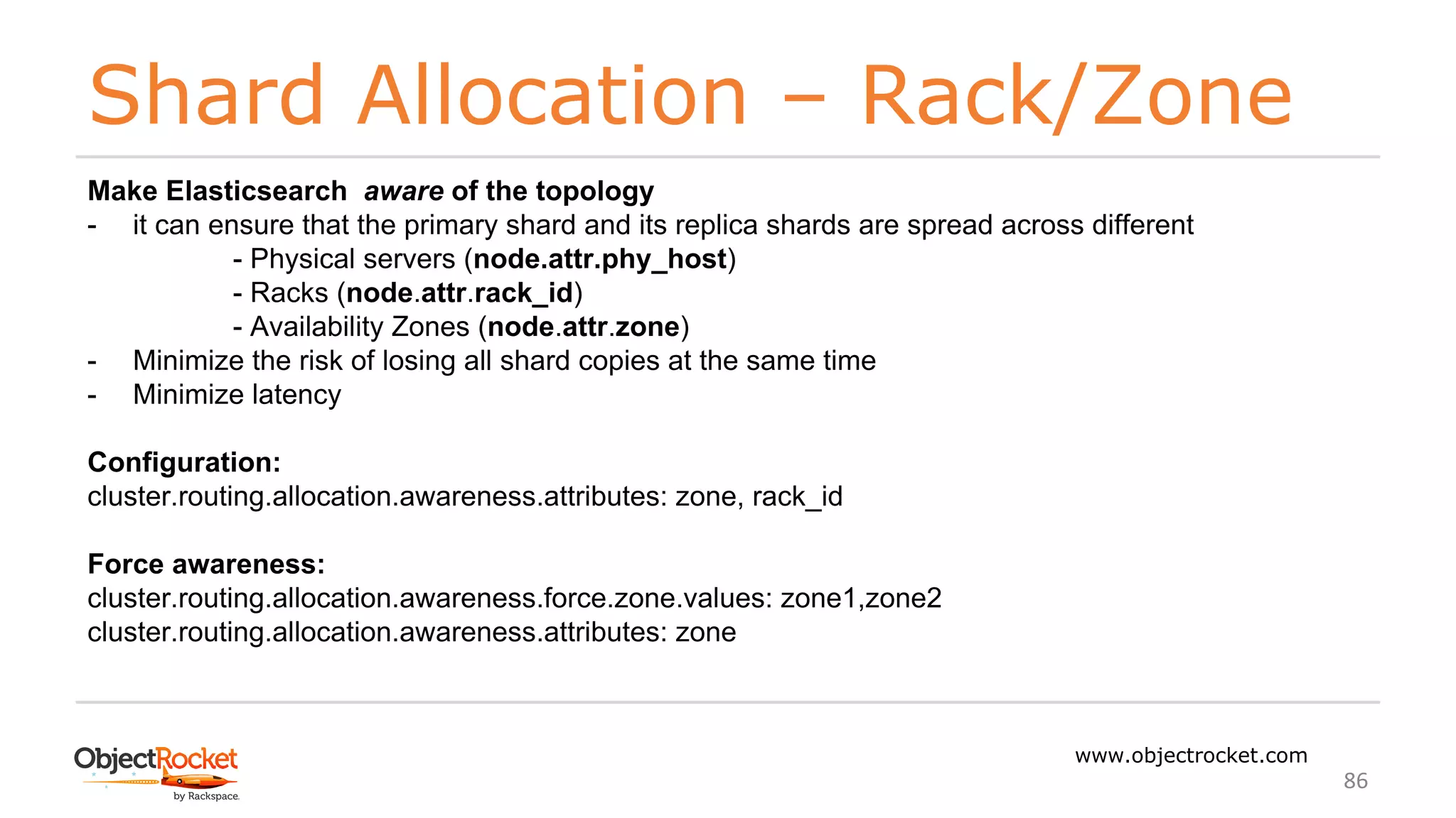 Shard Allocation – Rack/Zone
www.objectrocket.com
86
Make Elasticsearch aware of the topology
- it can ensure that the primary shard and its replica shards are spread across different
- Physical servers (node.attr.phy_host)
- Racks (node.attr.rack_id)
- Availability Zones (node.attr.zone)
- Minimize the risk of losing all shard copies at the same time
- Minimize latency
Configuration:
cluster.routing.allocation.awareness.attributes: zone, rack_id
Force awareness:
cluster.routing.allocation.awareness.force.zone.values: zone1,zone2
cluster.routing.allocation.awareness.attributes: zone
 