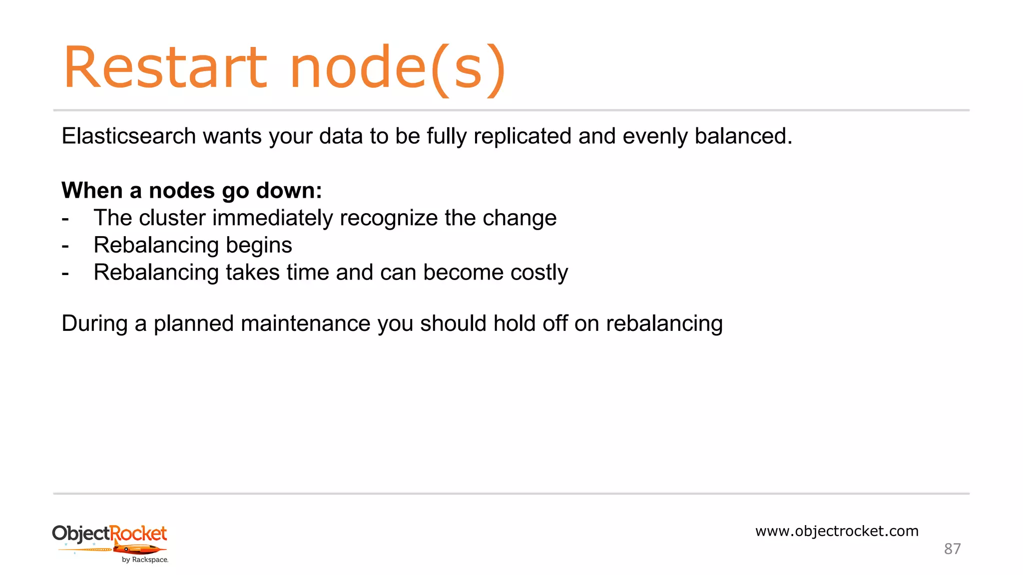 Restart node(s)
www.objectrocket.com
87
Elasticsearch wants your data to be fully replicated and evenly balanced.
When a nodes go down:
- The cluster immediately recognize the change
- Rebalancing begins
- Rebalancing takes time and can become costly
During a planned maintenance you should hold off on rebalancing
 