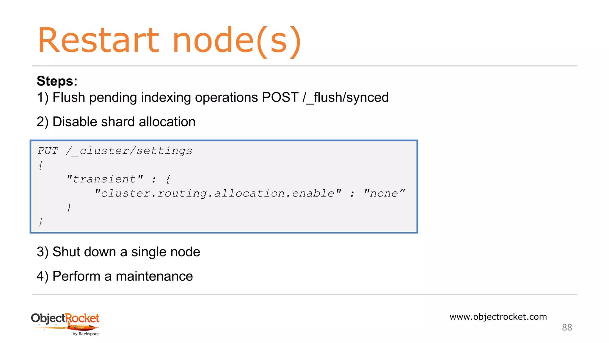 Restart node(s)
www.objectrocket.com
88
Steps:
1) Flush pending indexing operations POST /_flush/synced
2) Disable shard allocation
3) Shut down a single node
4) Perform a maintenance
PUT /_cluster/settings
{
"transient" : {
"cluster.routing.allocation.enable" : "none”
}
}
 