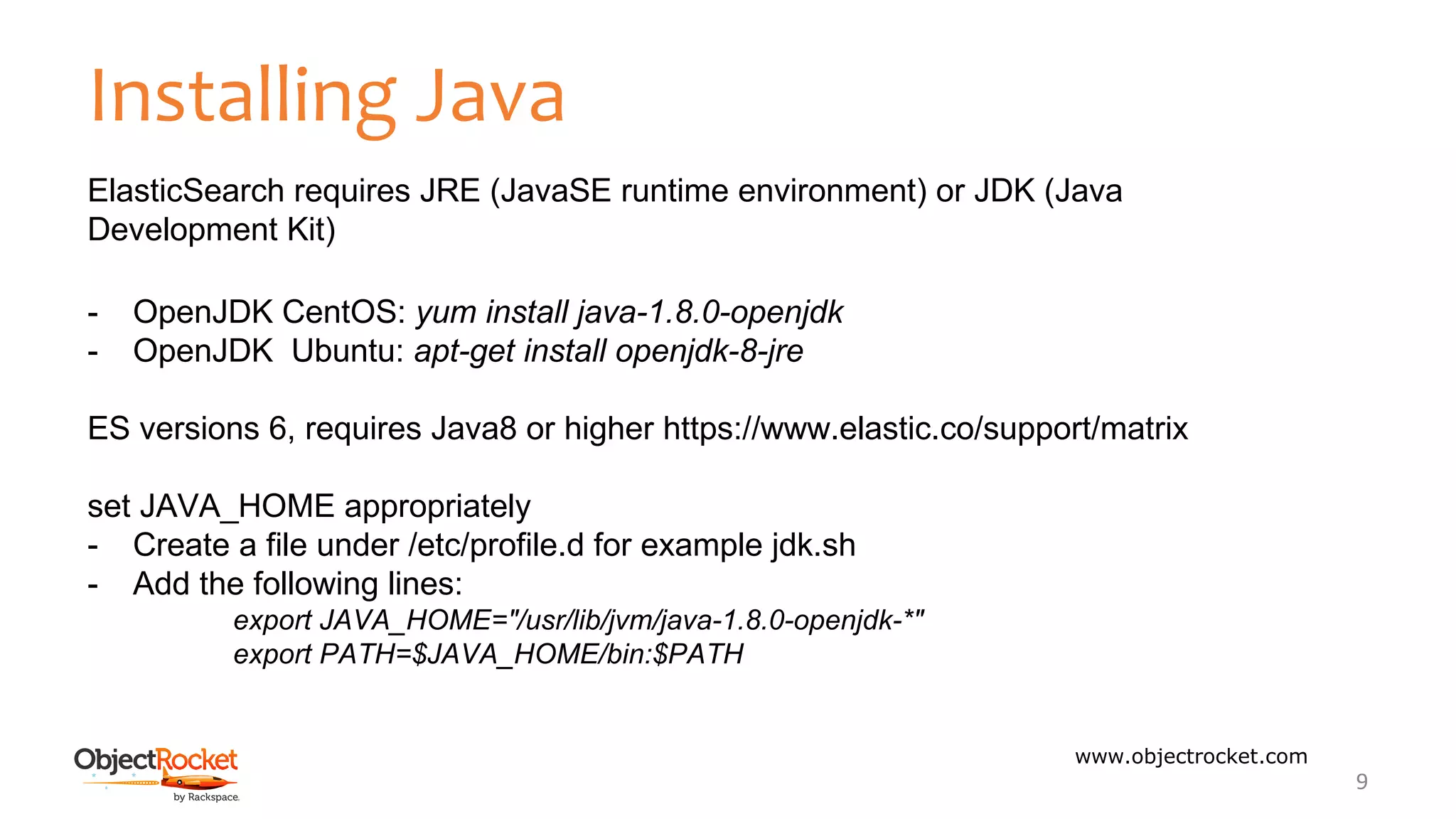 Installing Java
www.objectrocket.com
9
ElasticSearch requires JRE (JavaSE runtime environment) or JDK (Java
Development Kit)
- OpenJDK CentOS: yum install java-1.8.0-openjdk
- OpenJDK Ubuntu: apt-get install openjdk-8-jre
ES versions 6, requires Java8 or higher https://www.elastic.co/support/matrix
set JAVA_HOME appropriately
- Create a file under /etc/profile.d for example jdk.sh
- Add the following lines:
export JAVA_HOME="/usr/lib/jvm/java-1.8.0-openjdk-*"
export PATH=$JAVA_HOME/bin:$PATH
 