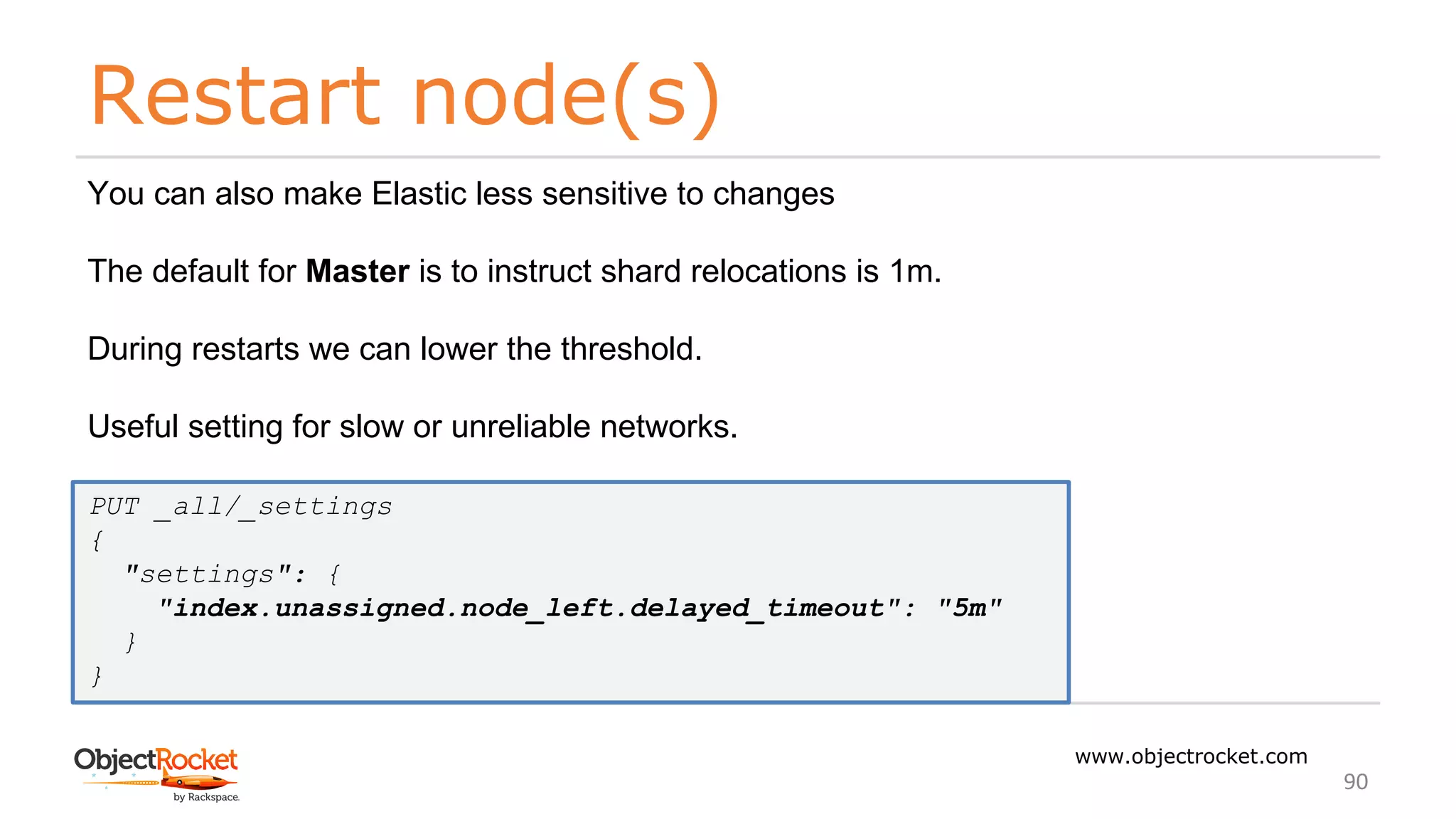 Restart node(s)
www.objectrocket.com
90
You can also make Elastic less sensitive to changes
The default for Master is to instruct shard relocations is 1m.
During restarts we can lower the threshold.
Useful setting for slow or unreliable networks.
PUT _all/_settings
{
"settings": {
"index.unassigned.node_left.delayed_timeout": "5m"
}
}
 