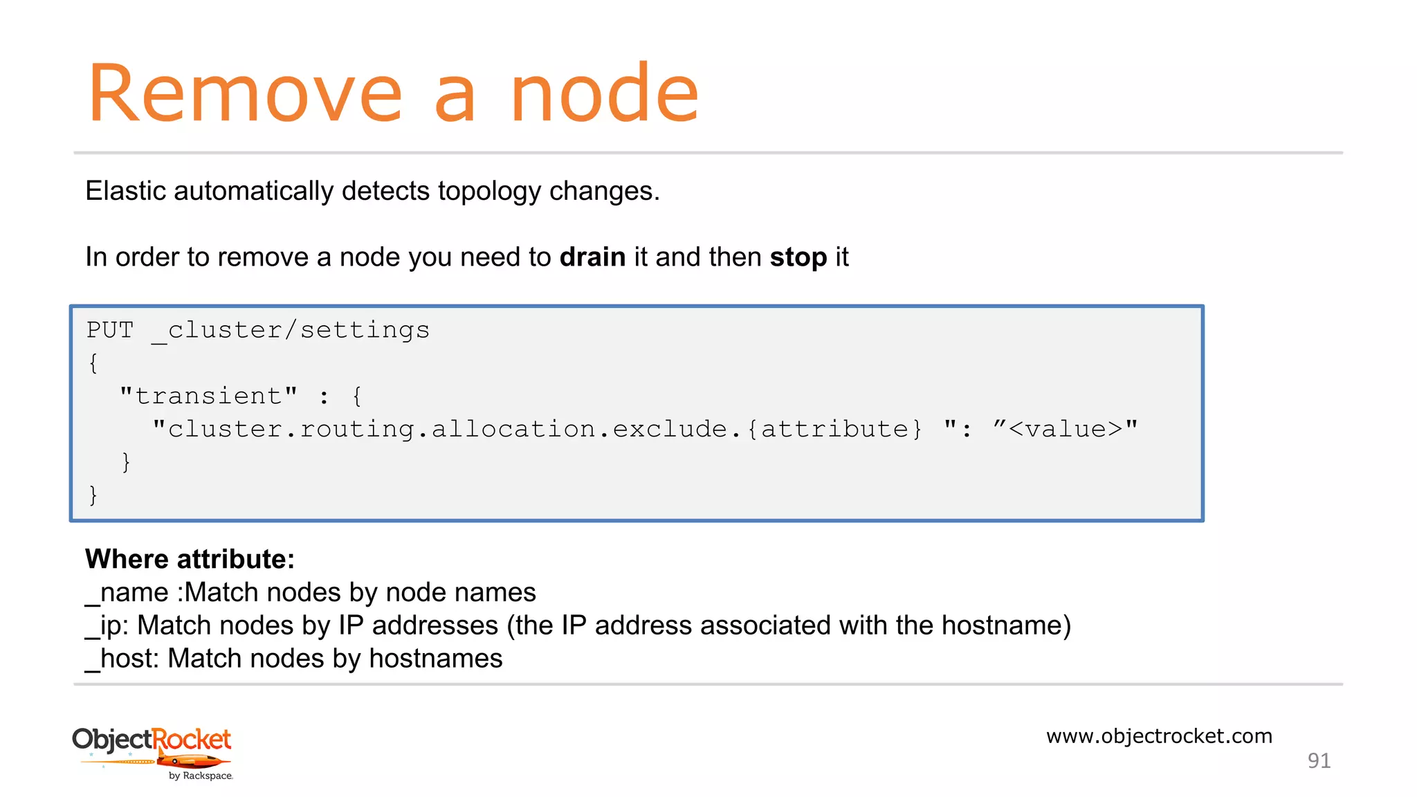 Remove a node
www.objectrocket.com
91
Elastic automatically detects topology changes.
In order to remove a node you need to drain it and then stop it
Where attribute:
_name :Match nodes by node names
_ip: Match nodes by IP addresses (the IP address associated with the hostname)
_host: Match nodes by hostnames
PUT _cluster/settings
{
"transient" : {
"cluster.routing.allocation.exclude.{attribute} ": ”<value>"
}
}
 