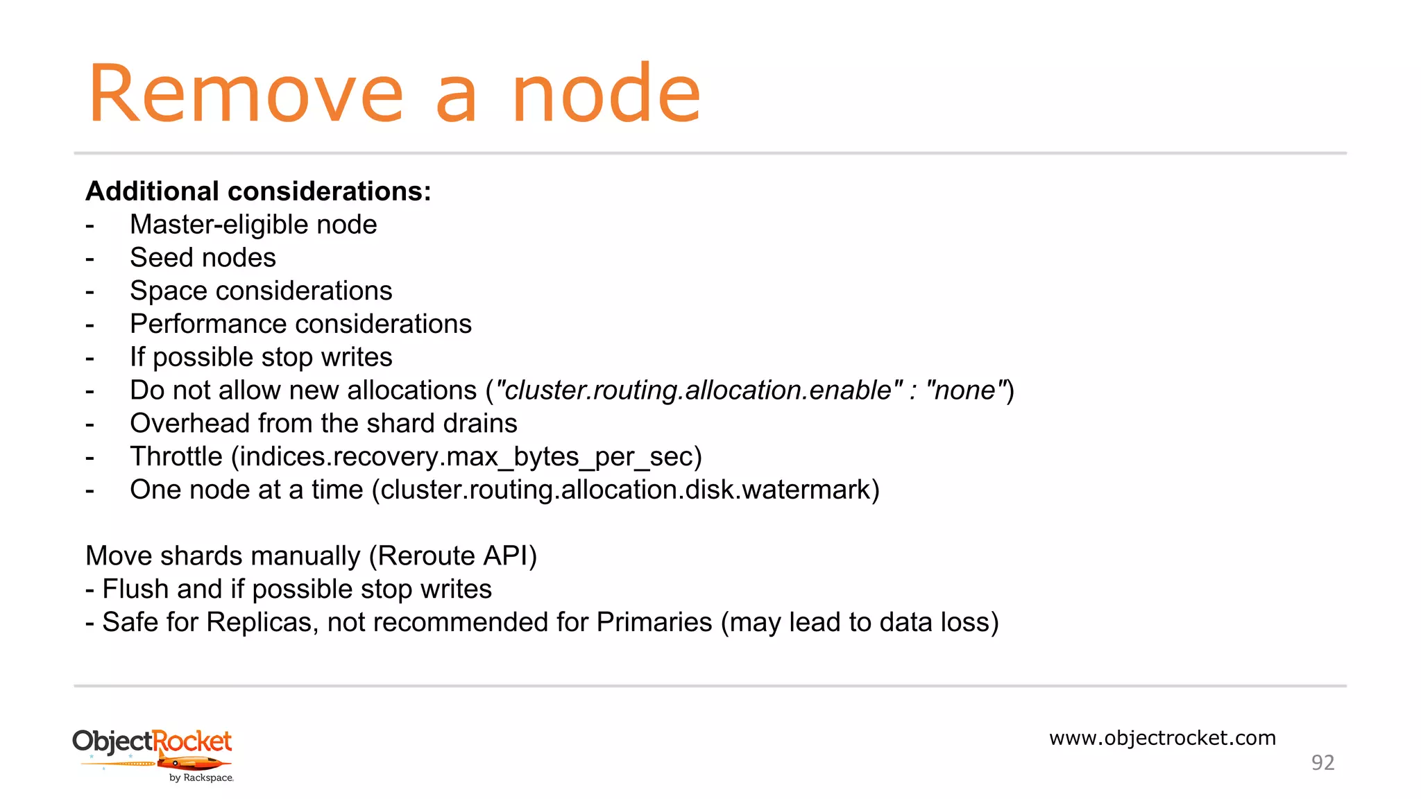 Remove a node
www.objectrocket.com
92
Additional considerations:
- Master-eligible node
- Seed nodes
- Space considerations
- Performance considerations
- If possible stop writes
- Do not allow new allocations ("cluster.routing.allocation.enable" : "none")
- Overhead from the shard drains
- Throttle (indices.recovery.max_bytes_per_sec)
- One node at a time (cluster.routing.allocation.disk.watermark)
Move shards manually (Reroute API)
- Flush and if possible stop writes
- Safe for Replicas, not recommended for Primaries (may lead to data loss)
 