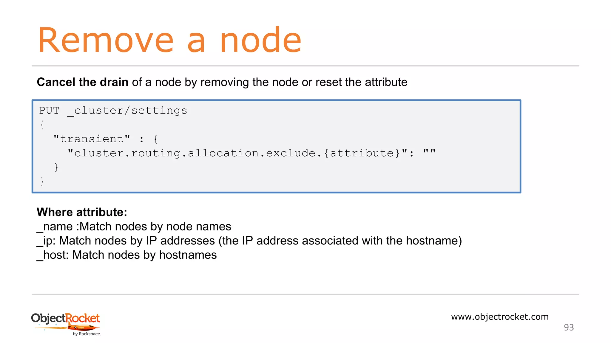 Remove a node
www.objectrocket.com
93
Cancel the drain of a node by removing the node or reset the attribute
Where attribute:
_name :Match nodes by node names
_ip: Match nodes by IP addresses (the IP address associated with the hostname)
_host: Match nodes by hostnames
PUT _cluster/settings
{
"transient" : {
"cluster.routing.allocation.exclude.{attribute}": ""
}
}
 