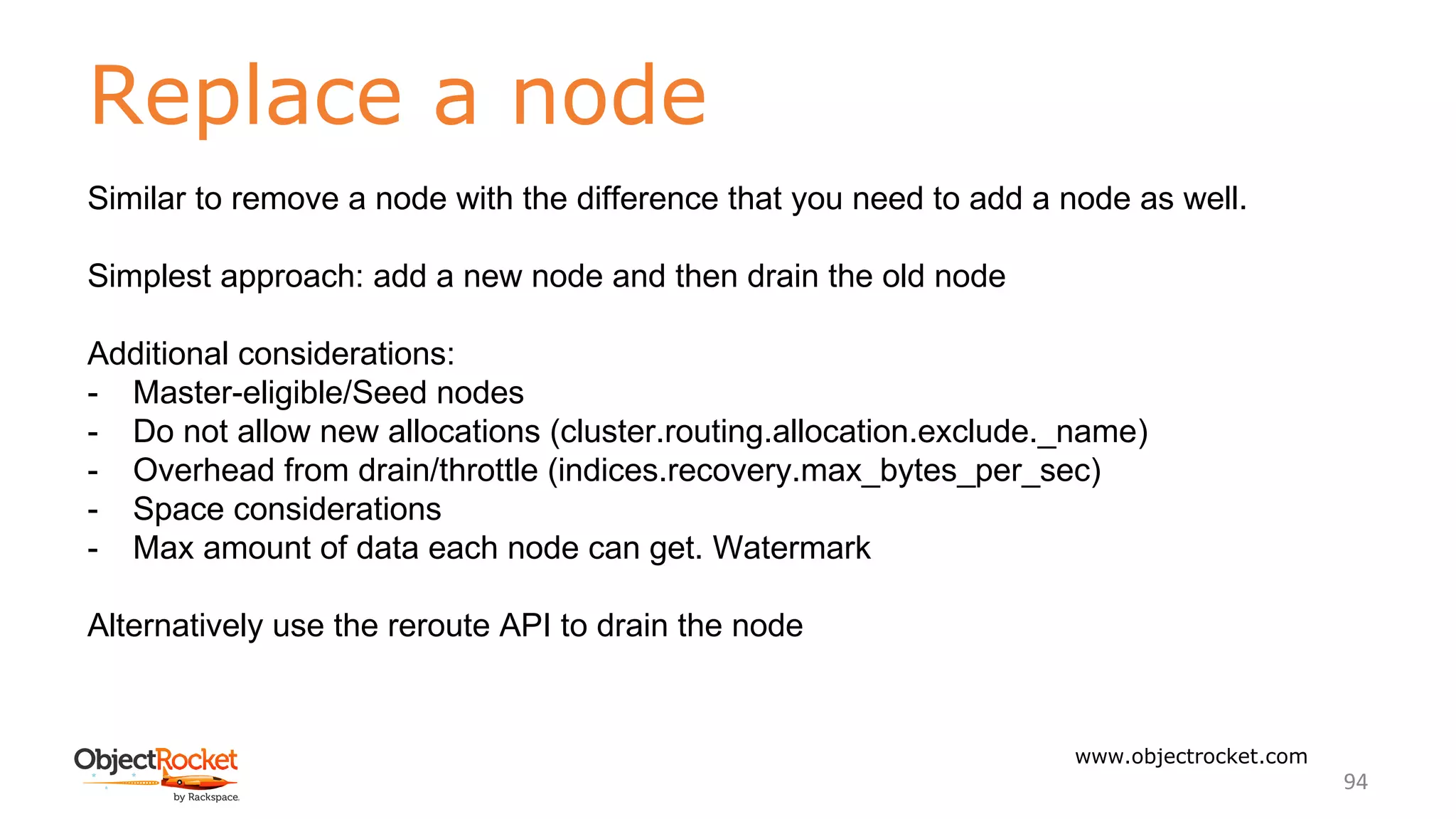 Replace a node
www.objectrocket.com
94
Similar to remove a node with the difference that you need to add a node as well.
Simplest approach: add a new node and then drain the old node
Additional considerations:
- Master-eligible/Seed nodes
- Do not allow new allocations (cluster.routing.allocation.exclude._name)
- Overhead from drain/throttle (indices.recovery.max_bytes_per_sec)
- Space considerations
- Max amount of data each node can get. Watermark
Alternatively use the reroute API to drain the node
 