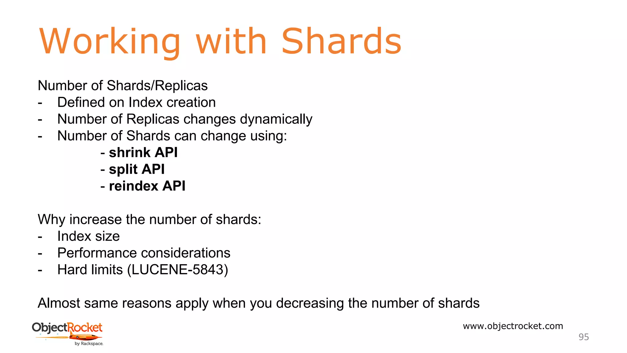 Working with Shards
www.objectrocket.com
95
Number of Shards/Replicas
- Defined on Index creation
- Number of Replicas changes dynamically
- Number of Shards can change using:
- shrink API
- split API
- reindex API
Why increase the number of shards:
- Index size
- Performance considerations
- Hard limits (LUCENE-5843)
Almost same reasons apply when you decreasing the number of shards
 