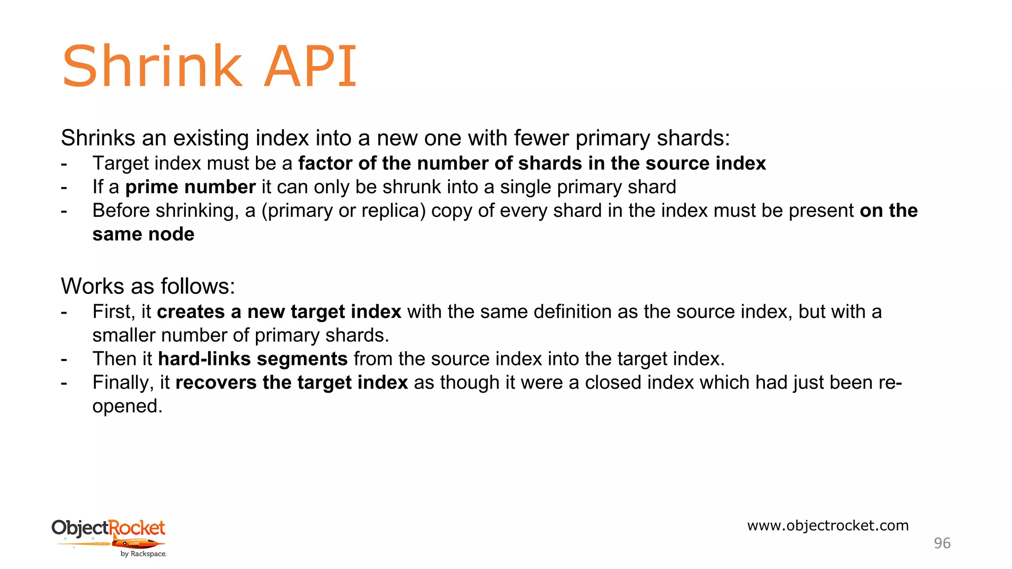 Shrink API
www.objectrocket.com
96
Shrinks an existing index into a new one with fewer primary shards:
- Target index must be a factor of the number of shards in the source index
- If a prime number it can only be shrunk into a single primary shard
- Before shrinking, a (primary or replica) copy of every shard in the index must be present on the
same node
Works as follows:
- First, it creates a new target index with the same definition as the source index, but with a
smaller number of primary shards.
- Then it hard-links segments from the source index into the target index.
- Finally, it recovers the target index as though it were a closed index which had just been re-
opened.
 