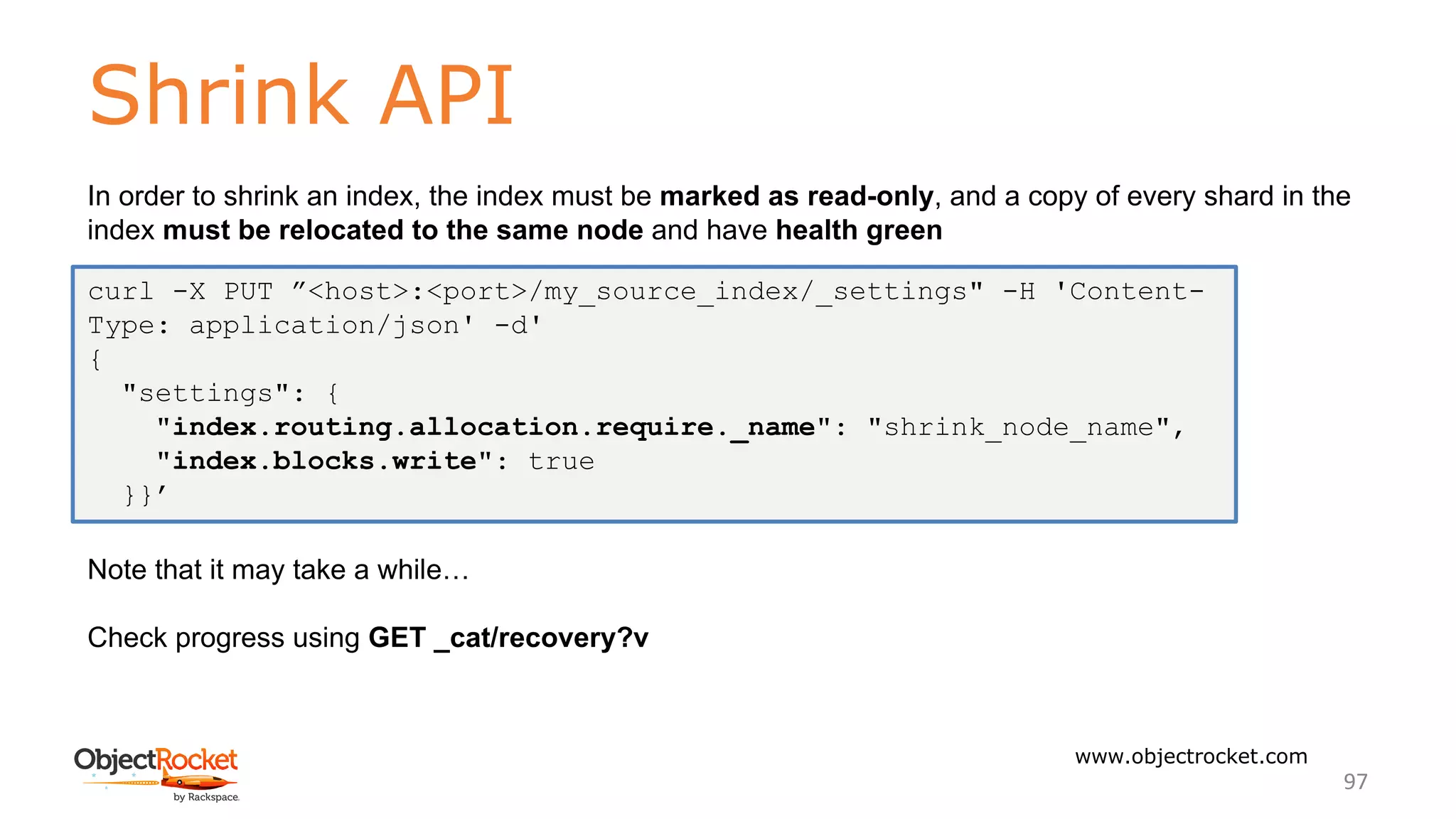 Shrink API
www.objectrocket.com
97
In order to shrink an index, the index must be marked as read-only, and a copy of every shard in the
index must be relocated to the same node and have health green
Note that it may take a while…
Check progress using GET _cat/recovery?v
curl -X PUT ”<host>:<port>/my_source_index/_settings" -H 'Content-
Type: application/json' -d'
{
"settings": {
"index.routing.allocation.require._name": "shrink_node_name",
"index.blocks.write": true
}}’
 