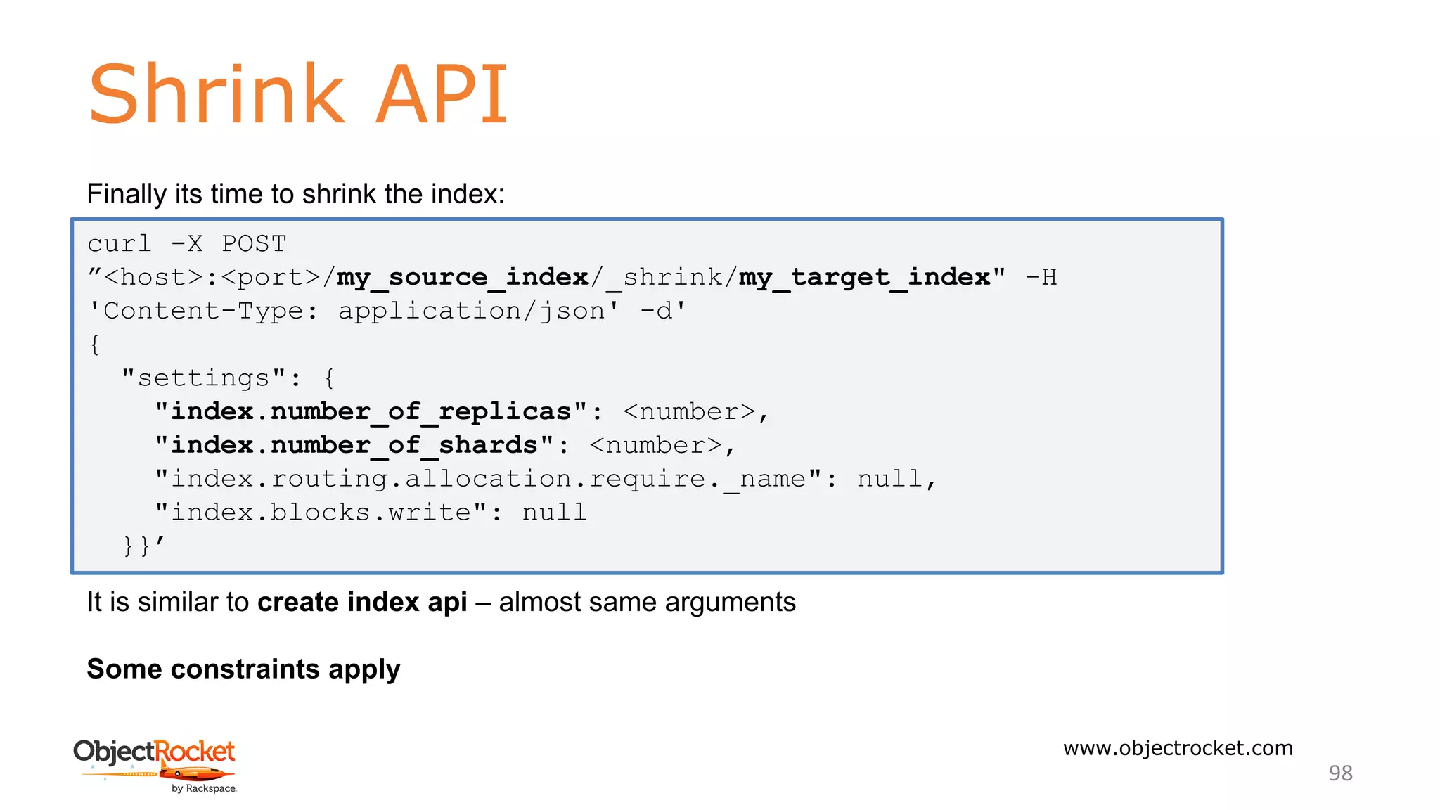 Shrink API
www.objectrocket.com
98
Finally its time to shrink the index:
It is similar to create index api – almost same arguments
Some constraints apply
curl -X POST
”<host>:<port>/my_source_index/_shrink/my_target_index" -H
'Content-Type: application/json' -d'
{
"settings": {
"index.number_of_replicas": <number>,
"index.number_of_shards": <number>,
"index.routing.allocation.require._name": null,
"index.blocks.write": null
}}’
 