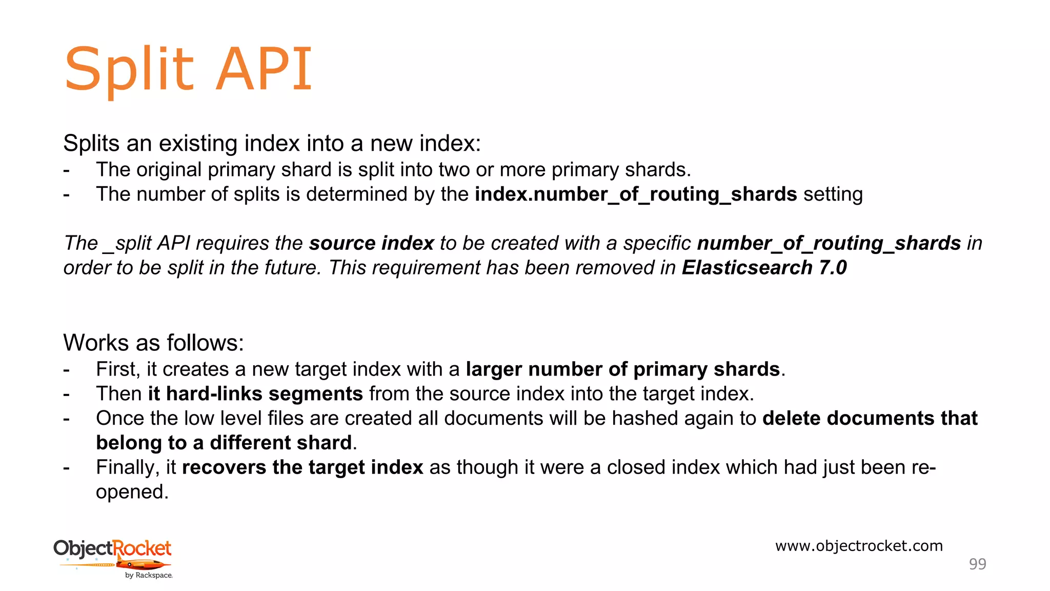 Split API
www.objectrocket.com
99
Splits an existing index into a new index:
- The original primary shard is split into two or more primary shards.
- The number of splits is determined by the index.number_of_routing_shards setting
The _split API requires the source index to be created with a specific number_of_routing_shards in
order to be split in the future. This requirement has been removed in Elasticsearch 7.0
Works as follows:
- First, it creates a new target index with a larger number of primary shards.
- Then it hard-links segments from the source index into the target index.
- Once the low level files are created all documents will be hashed again to delete documents that
belong to a different shard.
- Finally, it recovers the target index as though it were a closed index which had just been re-
opened.
 