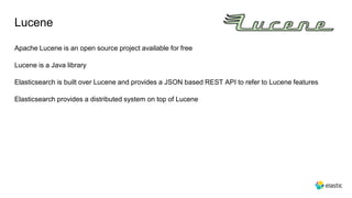 Lucene
Apache Lucene is an open source project available for free
Lucene is a Java library
Elasticsearch is built over Lucene and provides a JSON based REST API to refer to Lucene features
Elasticsearch provides a distributed system on top of Lucene
 