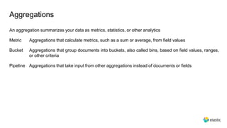 Aggregations
An aggregation summarizes your data as metrics, statistics, or other analytics
Metric Aggregations that calculate metrics, such as a sum or average, from field values
Bucket Aggregations that group documents into buckets, also called bins, based on field values, ranges,
or other criteria
Pipeline Aggregations that take input from other aggregations instead of documents or fields
 