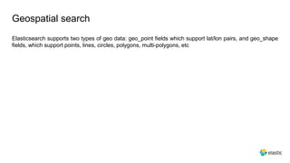 Geospatial search
Elasticsearch supports two types of geo data: geo_point fields which support lat/lon pairs, and geo_shape
fields, which support points, lines, circles, polygons, multi-polygons, etc
 