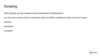 Scripting
With scripting, you can evaluate custom expressions in Elasticsearch
you can use a script to return a computed value as a field or evaluate a custom score for a query
painless
expression
mustache
 