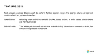 Text analysis
Text analysis enables Elasticsearch to perform full-text search, where the search returns all relevant
results rather than just exact matches
Tokenization Breaking a text down into smaller chunks, called tokens. In most cases, these tokens
are individual words
This allows you to match tokens that are not exactly the same as the search terms, but
similar enough to still be relevant
Normalization
 