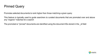 Pinned Query
Promotes selected documents to rank higher than those matching a given query
This feature is typically used to guide searchers to curated documents that are promoted over and above
any "organic" matches for a search
The promoted or "pinned" documents are identified using the document IDs stored in the _id field
 