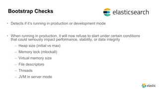Bootstrap Checks
• Detects if it’s running in production or development mode
• When running in production, it will now refuse to start under certain conditions
that could seriously impact performance, stability, or data integrity
‒ Heap size (initial vs max)
‒ Memory lock (mlockall)
‒ Virtual memory size
‒ File descriptors
‒ Threads
‒ JVM in server mode
 