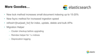 More Goodies…
• New lock method increases small document indexing up to 15-20%
• New fsync method for increased ingestion speed
• refresh=[true|wait_for] for index, update, delete and bulk APIs
• Migration Helper
‒ Cluster checkup before upgrading
‒ Reindex helper for 1.x indices
‒ Deprecation logging
 